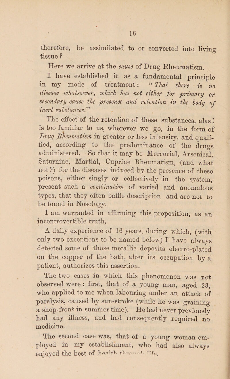 therefore, be assimilated to or converted into living tissue ? Here we arrive at the cause of Drug Eheumatism. I have established it as a fundamental principle in my mode of treatment: That there is no disease whatsoever^ which has not either for primary or secondary cause the presence and retention in the body of inert substances The effect of the retention of these substances, alas! is too familiar to us, wherever we go, in the form of Drug Edieumatism in greater or less intensity, and quali¬ fied, according to the predominance of the drugs administered. So that it may be Mercurial, Arsenical, Saturnine, Martial, Ouprine Rheumatism, -(and what not ?) for the diseases induced by the presence of these poisons, either singly or collectively in the system, present such a combination of varied and anomalous types, that they often baffle description and are not to be found in Nosology. I am warranted in afflrming this proposition, as an incontrovertible truth. A daily experience of 16 years, during which, (with only two exceptions to be named below) I have always detected some of those metallic deposits electro-plated on the copper of the bath, alter its occupation by a patient, authorizes this assertion. The two cases in which this phenomenon was not observed were : first, that of a young man, aged 23, who applied to me when labouring under an attack of paralysis, caused by sun-stroke (while he was graining a shop-front in summer time). He had never previously had any illness, and had consequently required no medicine. The second case was, that of a young woman em¬ ployed in my establishment, who had also always enjoyed the best of hepi+i'