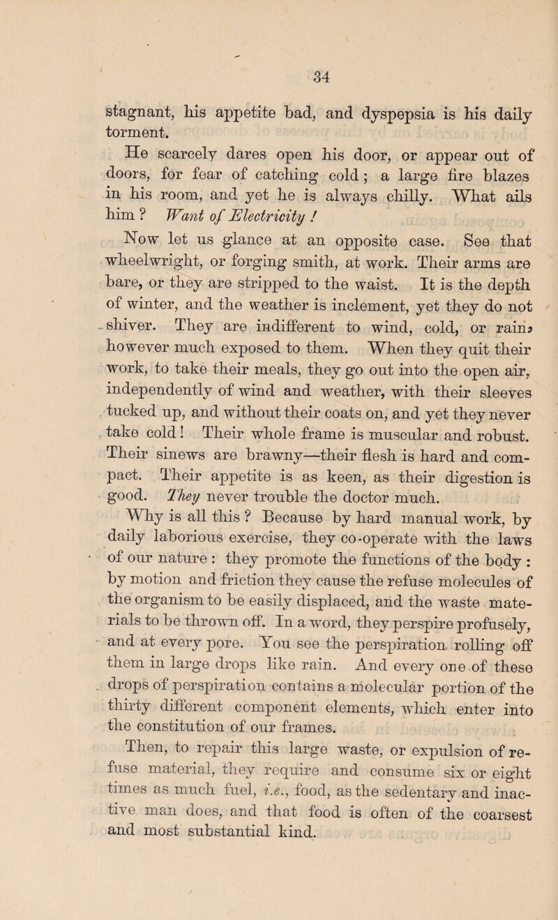 stagnant, Ms appetite bad, and dyspepsia is Ms daily torment. He scarcely dares open bis door, or appear ont of doors, for fear of catching cold; a large fire blazes in his room, and yet he is always cMUy. What ails him ? Want of Electricity ! Now let ns glance at an opposite case. See that wheelwright, or forging smith, at work. Their arms are bare, or they are stripped to the waist. It is the depth of winter, and the weather is inclement, yet they do not -shiver. They are indifiPerent to wind, cold, or rain? however much exposed to them. When they quit their work, to take their meals, they go ont into the open air, independently of wind and weather, with their sleeves tncked np, and withont their coats on, and yet they never , take cold! Their whole frame is mnscnlar and robnst. Their sinews are brawny—their flesh is hard and com¬ pact. Their appetite is as keen, as their digestion is good. They never tronble the doctor mnch. Why is all this ? Becanse by hard mannal work, by daily laborious exercise, they co-operate with the laws of onr natnre : they promote the fnnctions of the body : by motion and friction they canse the refuse molecnles of the organism to be easily displaced, and the waste mate¬ rials to be thrown off. In a word, they perspire profnsely, and at every pore. You see the perspiration, rolling off them in large drops like rain. And every one of these . drops of perspiration contains a molecular portion of the thirty different component elements, which enter into the constitution of our frames. Then, to repair this large waste, or expulsion of re¬ fuse material, they require and consume six or eight times as much fuel, %.e.^ food, as the sedentary and inac¬ tive man does, and that food is often of the coarsest and most substantial kind.