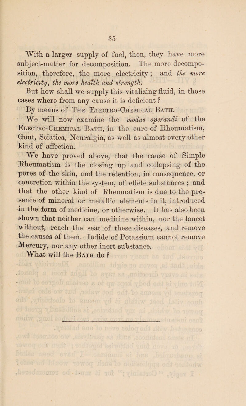 With a larger supply of fuel, then, they have more subject-matter for decomposition. The more decompo¬ sition, therefore, the more electricity; and the more electricity^ the more health and strength. But how shall we supply this vitalizing fluid, in those cases where from any cause it is deficient ? By means of The Electro-Ohemicah Bath. We will now examine the modus operandi of the Electro-Chemical Bath, in the cure of Eheumatism, Grout,-Sciatica, Neuralgia, as well as almost every other kind of aflPection. We have proved above, that the cause of Simple Eheumatism is the closing up and collapsing of the pores of the skin, and the retention, in consequence, or concretion within the system, of efifete substances ; and that the other kind of Eheumatism is due to the pre¬ sence of mineral or metallic elements in it, introduced in the form of medicine, or otherwise. It has also been shown that neither can medicine within, nor the lancet without, reach the seat of these diseases, and remove the causes of them. Iodide of Potassium cannot remove Mercury, nor any other inert substance. What will the Bath do ? I