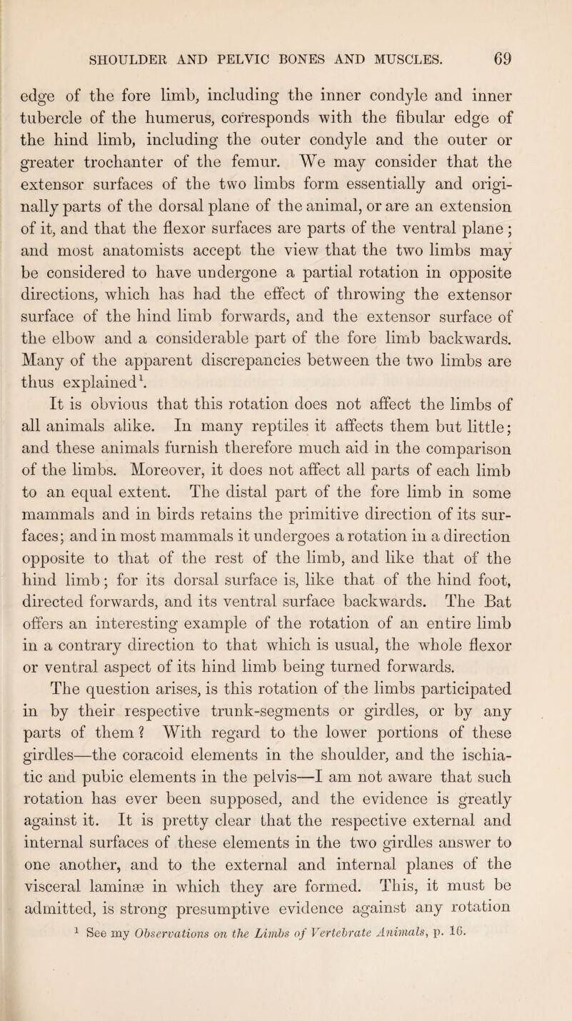 edge of the fore limb, including the inner condyle and inner tubercle of the humerus, corresponds with the fibular edge of the hind limb, including the outer condyle and the outer or greater trochanter of the femur. We may consider that the extensor surfaces of the two limbs form essentially and origi¬ nally parts of the dorsal plane of the animal, or are an extension of it, and that the flexor surfaces are parts of the ventral plane ; and most anatomists accept the view that the two limbs may be considered to have undergone a partial rotation in opposite directions, which has had the effect of throwing the extensor surface of the hind limb forwards, and the extensor surface of the elbow and a considerable part of the fore limb backwards. Many of the apparent discrepancies between the two limbs are thus explained1. It is obvious that this rotation does not affect the limbs of all animals alike. In many reptiles it affects them but little; and these animals furnish therefore much aid in the comparison of the limbs. Moreover, it does not affect all parts of each limb to an equal extent. The distal part of the fore limb in some mammals and in birds retains the primitive direction of its sur¬ faces; and in most mammals it undergoes a rotation in a direction opposite to that of the rest of the limb, and like that of the hind limb; for its dorsal surface is, like that of the hind foot, directed forwards, and its ventral surface backwards. The Bat offers an interesting example of the rotation of an entire limb in a contrary direction to that which is usual, the whole flexor or ventral aspect of its hind limb being turned forwards. The question arises, is this rotation of the limbs participated in by their respective trunk-segments or girdles, or by any parts of them ? With regard to the lower portions of these girdles—the coracoid elements in the shoulder, and the ischia- tic and pubic elements in the pelvis—I am not aware that such rotation has ever been supposed, and the evidence is greatly against it. It is pretty clear that the respective external and internal surfaces of these elements in the two girdles answer to one another, and to the external and internal planes of the visceral laminae in which they are formed. This, it must be admitted, is strong presumptive evidence against any rotation 1 See my Observations on the Limbs of Vertebrate Animals, p. 1(3.