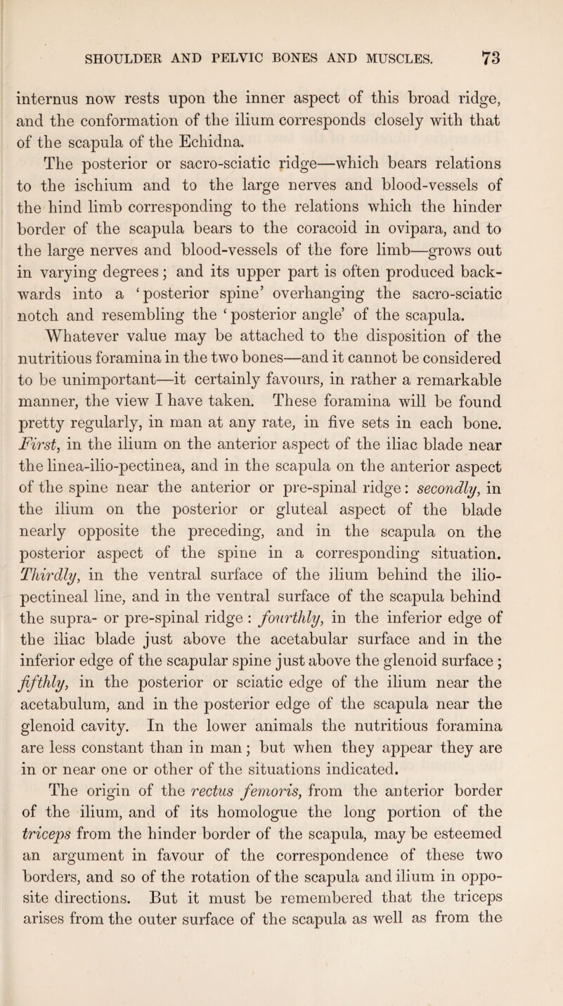interims now rests upon tlie inner aspect of this broad ridge, and the conformation of the ilium corresponds closely with that of the scapula of the Echidna. The posterior or sacro-sciatic ridge—which bears relations to the ischium and to the large nerves and blood-vessels of the hind limb corresponding to the relations which the hinder border of the scapula bears to the coracoid in ovipara, and to the large nerves and blood-vessels of the fore limb—grows out in varying degrees; and its upper part is often produced back¬ wards into a ‘posterior spine’ overhanging the sacro-sciatic notch and resembling the ‘ posterior angle’ of the scapula. Whatever value may be attached to the disposition of the nutritious foramina in the two bones—and it cannot be considered to be unimportant—it certainly favours, in rather a remarkable manner, the view I have taken. These foramina will be found pretty regularly, in man at any rate, in five sets in each bone. First, in the ilium on the anterior aspect of the iliac blade near the linea-ilio-pectinea, and in the scapula on the anterior aspect of the spine near the anterior or pre-spinal ridge: secondly, in the ilium on the posterior or gluteal aspect of the blade nearly opposite the preceding, and in the scapula on the posterior aspect of the spine in a corresponding situation. Thirdly, in the ventral surface of the ilium behind the ilio- pectineal line, and in the ventral surface of the scapula behind the supra- or pre-spinal ridge : fourthly, in the inferior edge of the iliac blade just above the acetabular surface and in the inferior edge of the scapular spine just above the glenoid surface ; fifthly, in the posterior or sciatic edge of the ilium near the acetabulum, and in the posterior edge of the scapula near the glenoid cavity. In the lower animals the nutritious foramina are less constant than in man; but when they appear they are in or near one or other of the situations indicated. The origin of the rectus femoris, from the anterior border of the ilium, and of its homologue the long portion of the triceps from the hinder border of the scapula, may be esteemed an argument in favour of the correspondence of these two borders, and so of the rotation of the scapula and ilium in oppo¬ site directions. But it must be remembered that the triceps arises from the outer surface of the scapula as well as from the