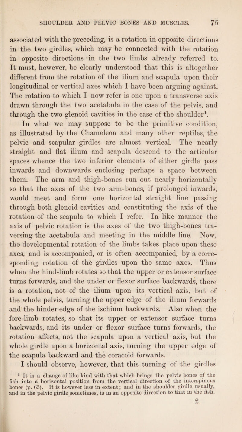 associated with the preceding, is a rotation in opposite directions in the two girdles, which may be connected with the rotation in opposite directions in the two limbs already referred to. It must, however, be clearly understood that this is altogether different from the rotation of the ilium and scapula upon their longitudinal or vertical axes which I have been arguing against. The rotation to which I now refer is one upon a transverse axis drawn through the two acetabula in the case of the pelvis, and through the two glenoid cavities in the case of the shoulder1. In what we may suppose to be the primitive condition, as illustrated by the Chameleon and many other reptiles, the pelvic and scapular girdles are almost vertical. The nearly straight and flat ilium and scapula descend to the articular spaces whence the two inferior elements of either girdle pass inwards and downwards enclosing perhaps a space between them. The arm and thigh-bones run out nearly horizontally so that the axes of the two arm-bones, if prolonged inwards, would meet and form one horizontal straight line passing through both glenoid cavities and constituting the axis of the rotation of the scapula to which I refer. In like manner the axis of pelvic rotation is the axes of the two thigh-bones tra¬ versing the acetabula and meeting in the middle line. Now, the developmental rotation of the limbs takes place upon these axes, and is accompanied, or is often accompanied, by a corre¬ sponding rotation of the girdles upon the same axes. Thus when the hind-limb rotates so that the upper or extensor surface turns forwards, and the under or flexor surface backwards, there is a rotation, not of the ilium upon its vertical axis, but of the whole pelvis, turning the upper edge of the ilium forwards and the hinder edge of the ischium backwards. Also when the fore-limb rotates, so that its upper or extensor surface turns backwards, and its under or flexor surface turns forwards, the rotation affects, not the scapula upon a vertical axis, but the whole girdle upon a horizontal axis, turning the upper edge of the scapula backward and the coracoid forwards. I should observe, however, that this turning of the girdles 1 It is a change of like kind with that which brings the pelvic bones of the fish into a horizontal position from the vertical direction of the interspinous hones (p. 63). It is however less in extent; and in the shoulder girdle usually, and in the pelvic girdle sometimes, is in an opposite direction to that in the fish. 2