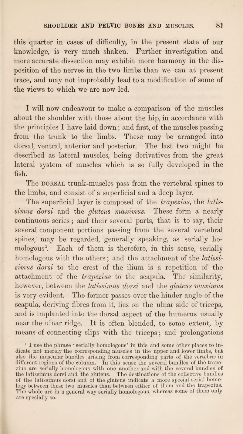 this quarter in cases of difficulty, in the present state of our knowledge, is very much shaken. Further investigation and more accurate dissection may exhibit more harmony in the dis¬ position of the nerves in the two limbs than we can at present trace, and may not improbably lead to a modification of some of the views to which we are now led. I will now endeavour to make a comparison of the muscles about the shoulder with those about the hip, in accordance with the principles I have laid down; and first, of the muscles passing from the trunk to the limbs. These may be arranged into dorsal, ventral, anterior and posterior. The last two might be described as lateral muscles, being derivatives from the great lateral system of muscles which is so fully developed in the fish. The dorsal trunk-muscles pass from the vertebral spines to the limbs, and consist of a superficial and a deep layer. The superficial layer is composed of the trapezius, the latis- simus dorsi and the gluteus maximus. These form a nearly continuous series; and their several parts, that is to say, their several component portions passing from the several vertebral spines, may be regarded, generally speaking, as serially ho¬ mologous1. Each of them is therefore, in this sense, serially homologous with the others; and the attachment of the latissi- simus dorsi to the crest of the ilium is a repetition of the attachment of the trapezius to the scapula. The similarity, however, between the latissimus dorsi and the gluteus maximus is very evident. The former passes over the hinder angle of the scapula, deriving fibres from it, lies on the ulnar side of triceps, and is implanted into the dorsal aspect of the humerus usually near the ulnar ridge. It is often blended, to some extent, by means of connecting slips with the triceps; and prolongations 1 I use the phrase 11 serially homologous’ in this and some other places to in¬ dicate not merely the corresponding muscles in the upper and lower limbs, but also the muscular bundles arising from corresponding parts of the vertebras in different regions of the column. In this sense the several bundles of the trape¬ zius are serially homologous with one another and with the several bundles of the latissimus dorsi and the gluteus. The destinations of the collective bundles of the latissimus dorsi and of the gluteus indicate a more special serial homo¬ logy between these two muscles than between either of them and the trapezius. The whole are in a general way serially homologous, whereas some of them only are specially so.