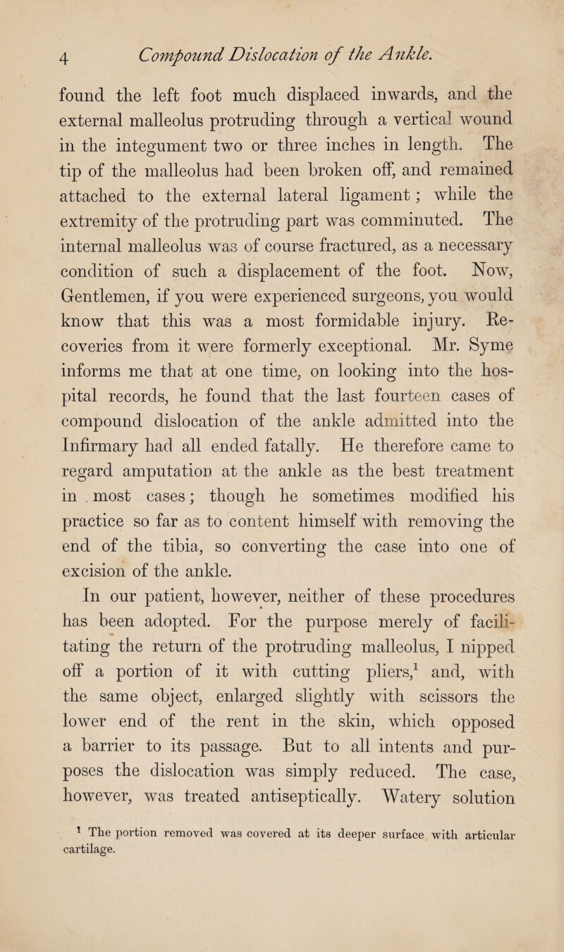 found the left foot much displaced inwards, and the external malleolus protruding through a vertical wound in the integument two or three inches in length. The tip of the malleolus had been broken off, and remained attached to the external lateral ligament; while the extremity of the protruding part was comminuted. The internal malleolus was of course fractured, as a necessary condition of such a displacement of the foot. Now, Gentlemen, if you were experienced surgeons, you would know that this was a most formidable injury. Re¬ coveries from it were formerly exceptional. Mr. Syme informs me that at one time, on looking into the hos¬ pital records, he found that the last fourteen cases of compound dislocation of the ankle admitted into the Infirmary had all ended fatally. He therefore came to regard amputation at the ankle as the best treatment in . most cases; though he sometimes modified his practice so far as to content himself with removing the end of the tibia, so converting the case into one of excision of the ankle. In our patient, however, neither of these procedures has been adopted. For the purpose merely of facili¬ tating the return of the protruding malleolus, I nipped off a portion of it with cutting pliers,1 and, with the same object, enlarged slightly with scissors the lower end of the rent in the skin, which opposed a barrier to its passage. But to all intents and pur¬ poses the dislocation was simply reduced. The case, however, was treated antiseptically. Watery solution 1 The portion removed was covered at its deeper surface with articular cartilage.
