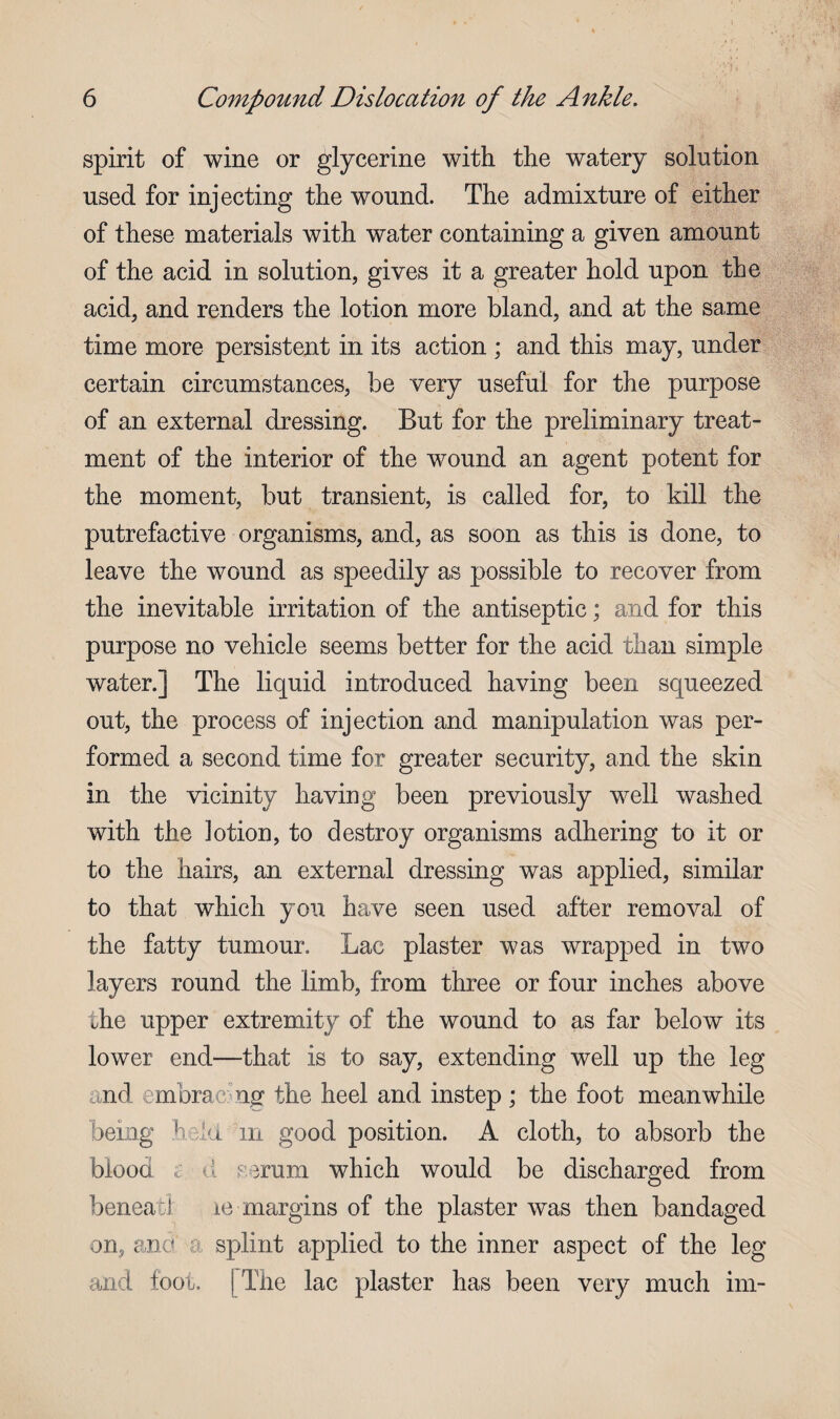 spirit of wine or glycerine with the watery solution used for injecting the wound. The admixture of either of these materials with water containing a given amount of the acid in solution, gives it a greater hold upon the acid, and renders the lotion more bland, and at the same time more persistent in its action ; and this may, under certain circumstances, be very useful for the purpose of an external dressing. But for the preliminary treat¬ ment of the interior of the wound an agent potent for the moment, but transient, is called for, to kill the putrefactive organisms, and, as soon as this is done, to leave the wound as speedily as possible to recover from the inevitable irritation of the antiseptic; and for this purpose no vehicle seems better for the acid than simple water.] The liquid introduced having been squeezed out, the process of injection and manipulation was per¬ formed a second time for greater security, and the skin in the vicinity having been previously well washed with the lotion, to destroy organisms adhering to it or to the hairs, an external dressing was applied, similar to that which you have seen used after removal of the fatty tumour. Lac plaster was wrapped in two layers round the limb, from three or four inches above the upper extremity of the wound to as far below its lower end—that is to say, extending well up the leg and embrae ng the heel and instep ; the foot meanwhile being held m good position. A cloth, to absorb the blood c d serum which would be discharged from beneatl le margins of the plaster was then bandaged on, and a splint applied to the inner aspect of the leg and foot. I The lac plaster has been very much im-