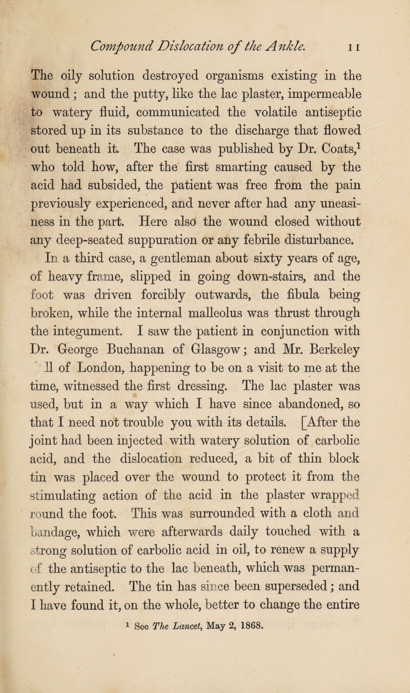 The oily solution destroyed organisms existing in the wound; and the putty, like the lac plaster, impermeable to watery fluid, communicated the volatile antiseptic stored up in its substance to the discharge that flowed out beneath it. The case was published by Dr. Coats,1 who told how, after the first smarting caused by the acid had subsided, the patient was free from the pain previously experienced, and never after had any uneasi¬ ness in the part. Here also the wound closed without any deep-seated suppuration or any febrile disturbance. In a third case, a gentleman about sixty years of age, of heavy frame, slipped in going down-stairs, and the foot was driven forcibly outwards, the fibula being broken, while the internal malleolus was thrust through the integument. I saw the patient in conjunction with Dr. George Buchanan of Glasgow; and Mr. Berkeley 11 of London, happening to be on a visit to me at the time, witnessed the first dressing. The lac plaster was used, but in a way which I have since abandoned, so that I need not trouble you with its details. [After the joint had been injected with watery solution of carbolic acid, and the dislocation reduced, a bit of thin block tin was placed over the wound to protect it from the stimulating action of the acid in the plaster wrapped round the foot. This was surrounded with a cloth and bandage, which were afterwards daily touched with a strong solution of carbolic acid in oil, to renew a supply of the antiseptic to the lac beneath, which was perman¬ ently retained. The tin has since been superseded; and I have found it, on the whole, better to change the entire