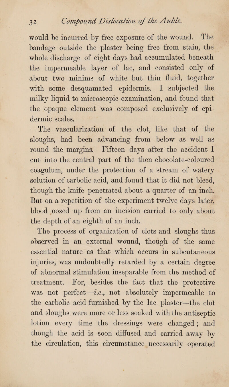 would be incurred by free exposure of the wound. The bandage outside the plaster being free from stain, the whole discharge of eight days had accumulated beneath the impermeable layer of lac, and consisted only of about two minims of white but thin fluid, together with some desquamated epidermis. I subjected the milky liquid to microscopic examination, and found that the opaque element was composed exclusively of epi¬ dermic scales. The vascularization of the clot, like that of the sloughs, had been advancing from below as well as round the margins. Fifteen days after the accident I cut into the central part of the then chocolate-coloured coagulum, under the protection of a stream of watery solution of carbolic acid, and found that it did not bleed, though the knife penetrated about a quarter of an inch. But on a repetition of the experiment twelve days later, blood oozed up from an incision carried to only about the depth of an eighth of an inch. The process of organization of clots and sloughs thus observed in an external wound, though of the same essential nature as that which occurs in subcutaneous injuries, was undoubtedly retarded by a certain degree of abnormal stimulation inseparable from the method of treatment. For, besides the fact that the protective was not perfect—i.e., not absolutely impermeable to the carbolic acid furnished by the lac plaster—the clot and sloughs were more or less soaked with the antiseptic lotion every time the dressings were changed; and though the acid is soon diffused and carried away by the circulation, this circumstance necessarily operated