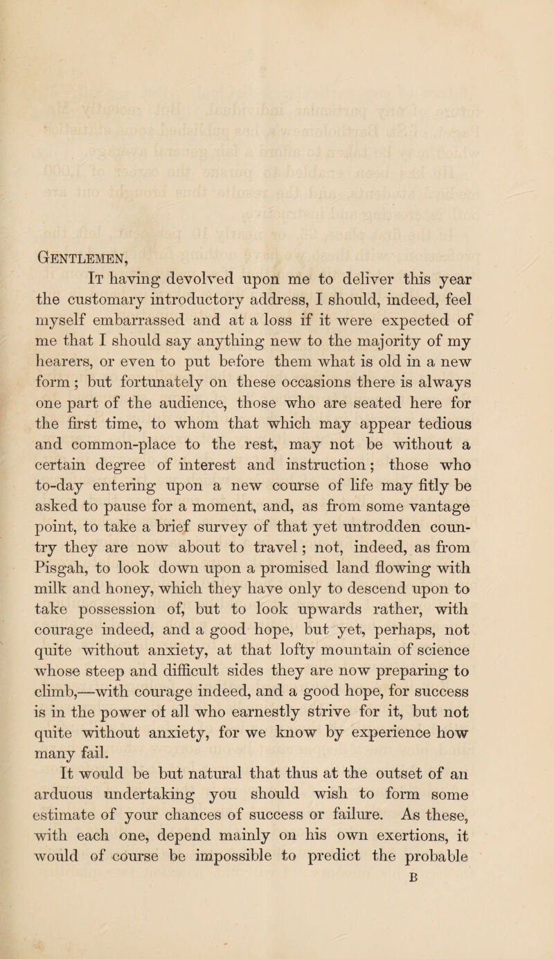 Gentlemen, It having devolved upon me to deliver this year the customary introductory address, I should, indeed, feel myself embarrassed and at a loss if it were expected of me that I should say anything new to the majority of my hearers, or even to put before them what is old in a new form; but fortunately on these occasions there is always one part of the audience, those who are seated here for the first time, to whom that which may appear tedious and common-place to the rest, may not be without a certain degree of interest and instruction; those who to-day entering upon a new course of life may fitly be asked to pause for a moment, and, as from some vantage point, to take a brief survey of that yet untrodden coun¬ try they are now about to travel; not, indeed, as from Pisgah, to look down upon a promised land flowing with milk and honey, which they have only to descend upon to take possession of, but to look upwards rather, with courage indeed, and a good hope, but yet, perhaps, not quite without anxiety, at that lofty mountain of science whose steep and difficult sides they are now preparing to climb,—with courage indeed, and a good hope, for success is in the power of all who earnestly strive for it, but not quite without anxiety, for we know by experience how many faih It would be but natural that thus at the outset of an arduous undertaking you should wish to form some estimate of your chances of success or failure. As these, with each one, depend mainly on his own exertions, it would of course be impossible to predict the probable B