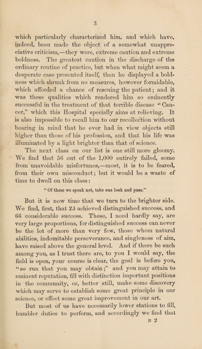 which particularly characterized him, and which have, indeed, been made the object of a somewhat unappre¬ ciative criticism,—they were, extreme caution and extreme boldness. The greatest caution in the discharge of the ordinary routine of practice, but when what might seem a desperate case presented itself, then he displayed a bold¬ ness which shrunk from no measures, however formidable, which afforded a chance of rescuing the patient; and it was these qualities which rendered him so eminently successful in the treatment of that terrible disease “ Can¬ cer,” which this Hospital specially aims at relieving. It is also impossible to recall him to our recollection without bearing in mind that he ever had in view objects still higher than those of his profession, and that his life was illuminated by a light brighter than that of science. The next class on our list is one still more gloomy. We find that 56 out of the 1,000 entirely failed, some from unavoidable misfortunes,—most, it is to be feared, from their own misconduct; but it would be a waste of time to dwell on this class: “ Of these we speak not, take one look and pass.” But it is now time that we turn to the brighter side. We find, first, that 23 achieved distinguished success, and 66 considerable success. These, I need hardly say, are very large proportions, for distinguished success can never be the lot of more than very few, those whom natural abilities, indomitable perseverance, and singleness of aim, have raised above the general level. And if there be such among you, as I trust there are, to you I would say, the field is open, your course is clear, the goal is before you, “ so run that you may obtainand you may attain to eminent reputation, fill with distinction important positions in the community, or, better still, make some discovery which may serve to establish some great principle in our science, or effect some great improvement in our art. But most of us have necessarily lower stations to fill, humbler duties to perform, and accordingly we find that B 2