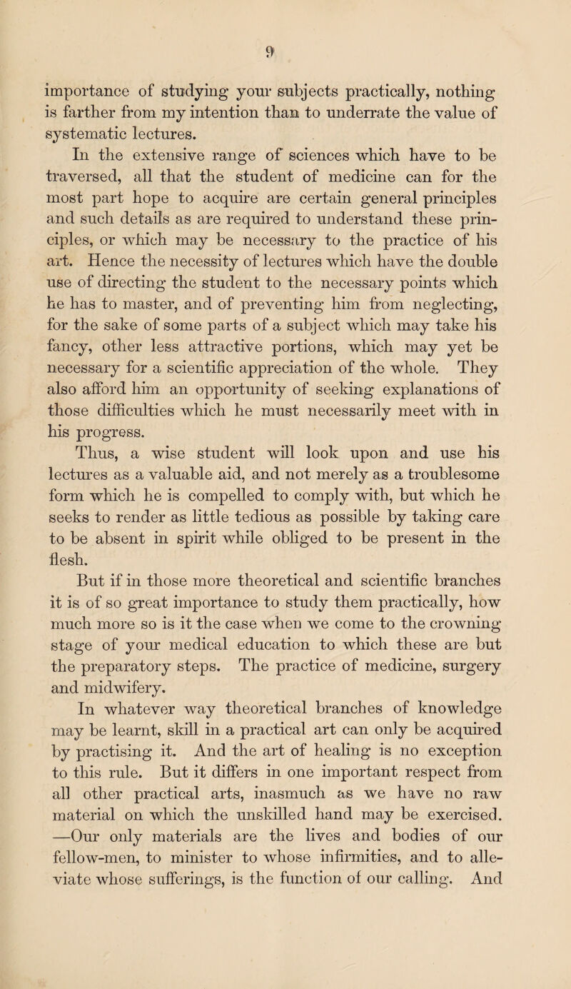 importance of studying your subjects practically, nothing is farther from my intention than to underrate the value of systematic lectures. In the extensive range of sciences which have to be traversed, all that the student of medicine can for the most part hope to acquire are certain general principles and such details as are required to understand these prin¬ ciples, or which may be necessary to the practice of his art. Hence the necessity of lectures which have the double use of directing the student to the necessary points which he has to master, and of preventing him from neglecting, for the sake of some parts of a subject which may take his fancy, other less attractive portions, which may yet be necessary for a scientific appreciation of the whole. They also afford him an opportunity of seeking explanations of those difficulties which he must necessarily meet with in his progress. Thus, a wise student will look upon and use his lectures as a valuable aid, and not merely as a troublesome form which he is compelled to comply with, but which he seeks to render as little tedious as possible by taking care to be absent in spirit while obliged to be present in the flesh. But if in those more theoretical and scientific branches it is of so great importance to study them practically, how much more so is it the case when we come to the crowning stage of your medical education to which these are but the preparatory steps. The practice of medicine, surgery and midwifery. In whatever way theoretical branches of knowledge may be learnt, skill in a practical art can only be acquired by practising it. And the art of healing is no exception to this rule. But it differs in one important respect from all other practical arts, inasmuch as we have no raw material on which the unskilled hand may be exercised. —Our only materials are the lives and bodies of our fellow-men, to minister to whose infirmities, and to alle¬ viate whose sufferings, is the function of our calling. And