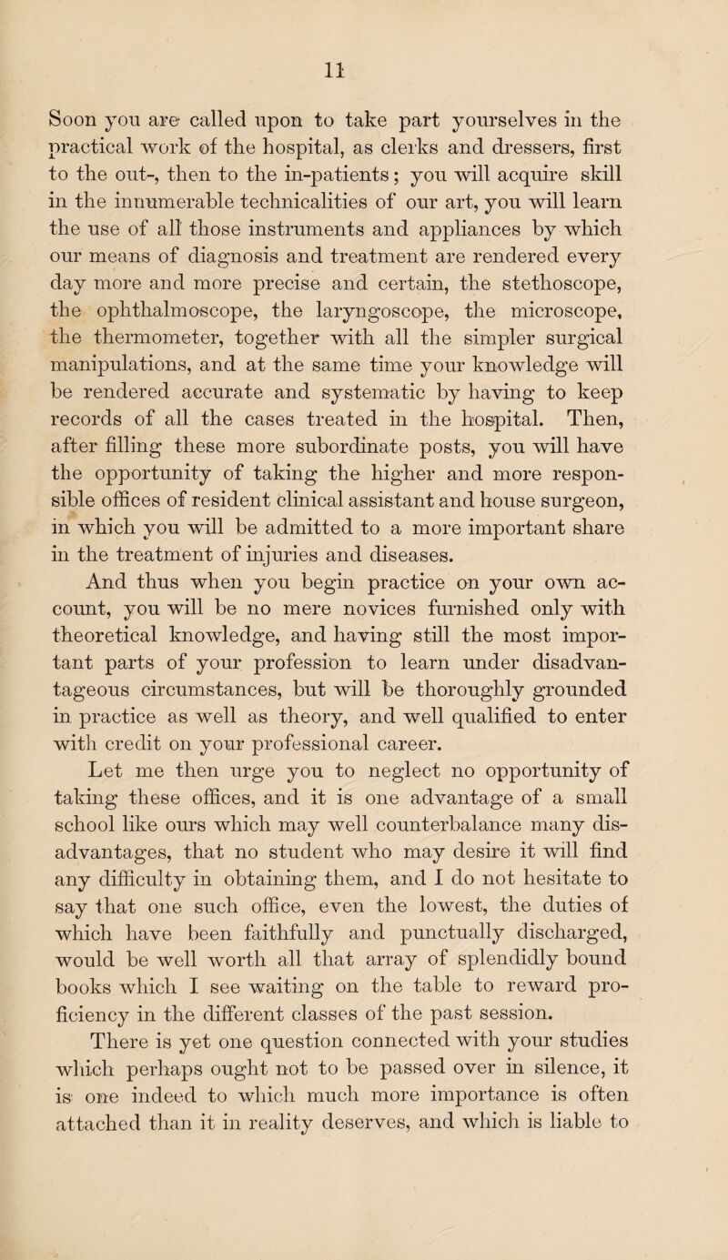 Soon you are called upon to take part yourselves in the practical work of the hospital, as clerks and dressers, first to the out-, then to the in-patients; you will acquire skill in the innumerable technicalities of our art, you will learn the use of all those instruments and appliances by which our means of diagnosis and treatment are rendered every day more and more precise and certain, the stethoscope, the ophthalmoscope, the laryngoscope, the microscope, the thermometer, together with all the simpler surgical manipulations, and at the same time your knowledge will be rendered accurate and systematic by having to keep records of all the cases treated in the hospital. Then, after filling these more subordinate posts, you will have the opportunity of taking the higher and more respon¬ sible oliices of resident clinical assistant and house surgeon, in which you will be admitted to a more important share in the treatment of injuries and diseases. And thus when you begin practice on your own ac¬ count, you will be no mere novices furnished only with theoretical knowledge, and having still the most impor¬ tant parts of your profession to learn under disadvan¬ tageous circumstances, but will be thoroughly grounded in practice as well as theory, and well qualified to enter with credit on your professional career. Let me then urge you to neglect no opportunity of taking these offices, and it is one advantage of a small school like ours which may well counterbalance many dis¬ advantages, that no student who may desire it will find any difficulty in obtaining them, and I do not hesitate to say that one such office, even the lowest, the duties of which have been faithfully and punctually discharged, would be well worth all that array of splendidly bound books which I see waiting on the table to reward pro¬ ficiency in the different classes of the past session. There is yet one question connected with your studies which perhaps ought not to be passed over in silence, it is; one indeed to which much more importance is often attached than it in reality deserves, and which is liable to