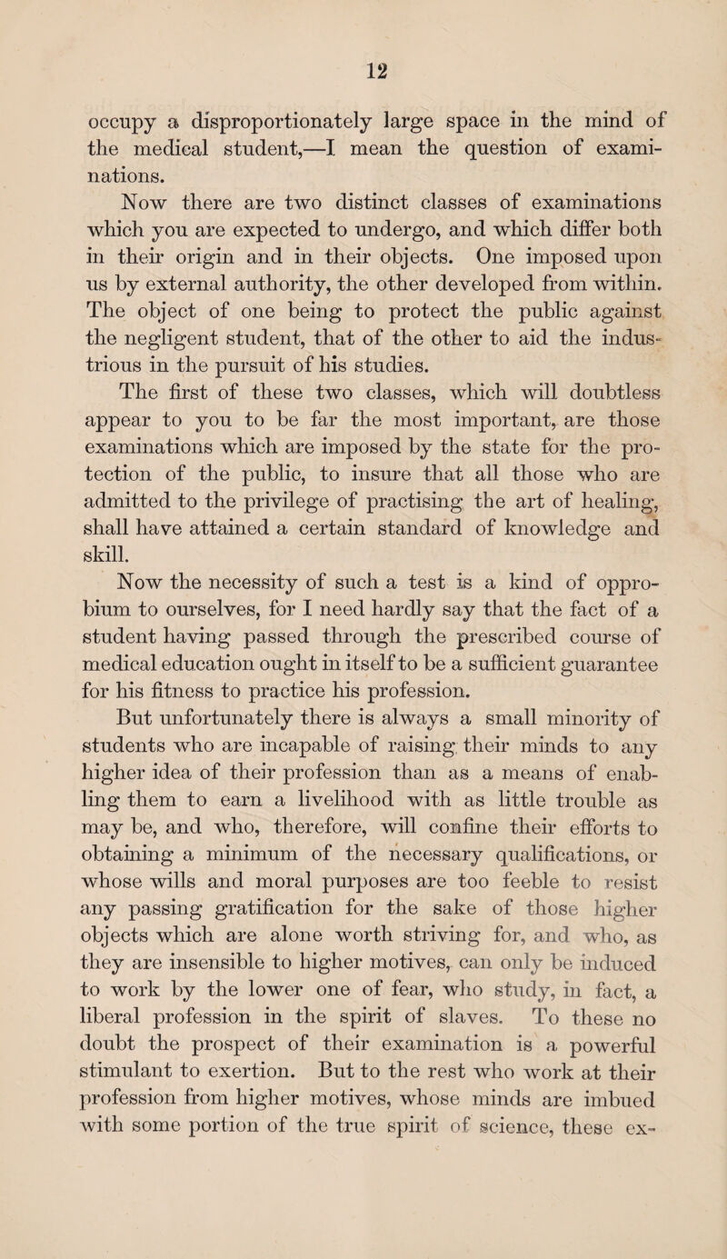 occupy a disproportionately large space in the mind of the medical student,—I mean the question of exami¬ nations. Now there are two distinct classes of examinations which you are expected to undergo, and which differ both in their origin and in their objects. One imposed upon us by external authority, the other developed from within. The object of one being to protect the public against the negligent student, that of the other to aid the indus¬ trious in the pursuit of his studies. The first of these two classes, which will doubtless appear to you to be far the most important, are those examinations which are imposed by the state for the pro¬ tection of the public, to insure that all those who are admitted to the privilege of practising the art of healing, shall have attained a certain standard of knowledge and skill. Now the necessity of such a test is a kind of oppro- bium to ourselves, for I need hardly say that the fact of a student having passed through the prescribed course of medical education ought in itself to be a sufficient guarantee for his fitness to practice his profession. But unfortunately there is always a small minority of students who are incapable of raising, their minds to any higher idea of their profession than as a means of enab¬ ling them to earn a livelihood with as little trouble as may be, and who, therefore, will confine their efforts to obtaining a minimum of the necessary qualifications, or whose wills and moral purposes are too feeble to resist any passing gratification for the sake of those higher objects which are alone worth striving for, and who, as they are insensible to higher motives, can only be induced to work by the lower one of fear, who study, in fact, a liberal profession in the spirit of slaves. To these no doubt the prospect of their examination is a powerful stimulant to exertion. But to the rest who work at their profession from higher motives, whose minds are imbued with some portion of the true spirit of science, these ex-