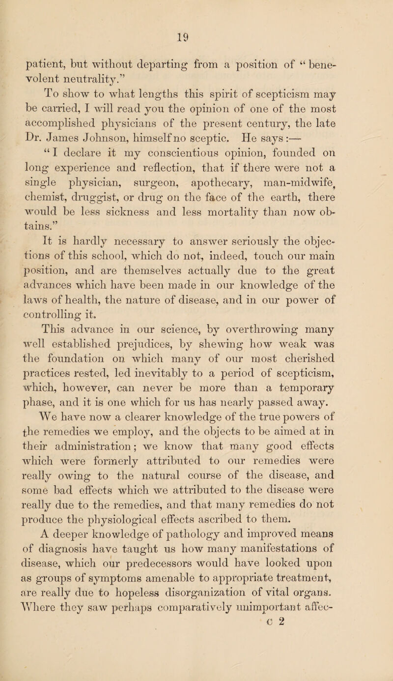 patient, but without departing from a position of “ bene¬ volent neutrality.” To show to what lengths this spirit of scepticism may be carried, I will read you the opinion of one of the most accomplished physicians of the present century, the late Dr. James Johnson, himself no sceptic. He says:— “ I declare it my conscientious opinion, founded on long experience and reflection, that if there were not a single physician, surgeon, apothecary, man-midwife? chemist, druggist, or drug on the face of the earth, there would be less sickness and less mortality than now ob¬ tains.” It is hardly necessary to answer seriously the objec¬ tions of this school, which do not, indeed, touch our main position, and are themselves actually due to the great advances which have been made in our knowledge of the laws of health, the nature of disease, and in our power of controlling it. This advance in our science, by overthrowing many well established prejudices, by shewing how weak was the foundation on which many of our most cherished practices rested, led inevitably to a period of scepticism, which, however, can never be more than a temporary phase, and it is one which for us has nearly passed away. We have now a clearer knowledge of the true powers of the remedies we employ, and the objects to be aimed at in their administration; we know that many good effects which were formerly attributed to our remedies were really owing to the natural course of the disease, and some bad effects which we attributed to the disease were really due to the remedies, and that many remedies do not produce the physiological effects ascribed to them. A deeper knowledge of pathology and improved means of diagnosis have taught us how many manifestations of disease, which our predecessors would have looked upon as groups of symptoms amenable to appropriate treatment, are really due to hopeless disorganization of vital organs. Where they saw perhaps comparatively unimportant a fife c- € 2