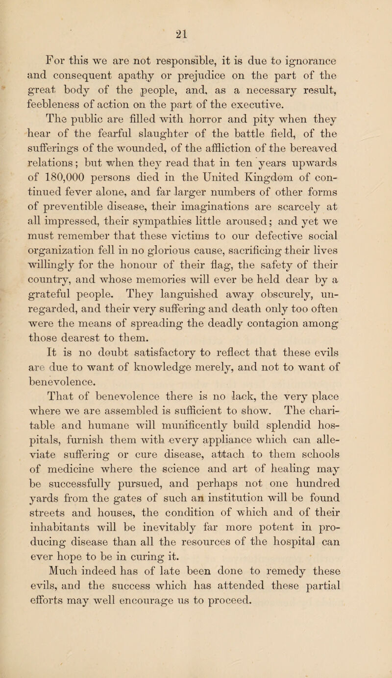 For this we are not responsible, it is due to ignorance and consequent apathy or prejudice on the part of the great body of the people, and, as a necessary result, feebleness of action on the part of the executive. The public are filled with horror and pity when they hear of the fearful slaughter of the battle field, of the sufferings of the wounded, of the affliction of the bereaved relations; but when they read that in ten years upwards of 180,000 persons died in the United Kingdom of con¬ tinued fever alone, and far larger numbers of other forms of preventible disease, their imaginations are scarcely at all impressed, their sympathies little aroused ; and yet we must remember that these victims to our defective social organization fell in no glorious cause, sacrificing their lives willingly for the honour of their flag, the safety of their country, and whose memories will ever be held dear by a grateful people. They languished away obscurely, un¬ regarded, and their very suffering and death only too often were the means of spreading the deadly contagion among those dearest to them. It is no doubt satisfactory to reflect that these evils are due to want of knowledge merely, and not to want of benevolence. That of benevolence there is no lack, the very place where we are assembled is sufficient to show. The chari¬ table and humane will munificently build splendid hos¬ pitals, furnish them with every appliance which can alle¬ viate suffering or cure disease, attach to them schools of medicine where the science and art of healing may be successfully pursued, and perhaps not one hundred yards from the gates of such an institution will be found streets and houses, the condition of which and of their inhabitants will be inevitably far more potent in pro¬ ducing disease than all the resources of the hospital can ever hope to be in curing it. Much indeed has of late been done to remedy these evils, and the success which has attended these partial efforts may well encourage us to proceed.