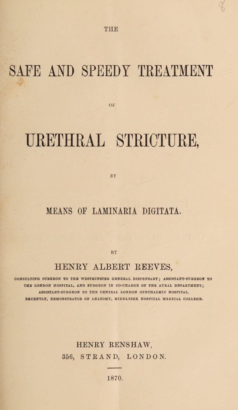 <x 0 SAFE AND SPEEDY TREATMENT OF URETHRAL STRICTURE, MEANS OF LAMINARIA DIGITATA. BY HENRY ALBERT REEVES, CONSULTING SURGEON TO THE WESTMINSTER GENERAL DISPENSARY; ASSISTANT-SURGEON TO THE LONDON HOSPITAL, AND SURGEON IN CO-CHARGE OF THE AURAL DEPARTMENT; ASSISTANT-SURGEON TO THE CENTRAL LONDON OPHTHALMIC HOSPITAL. RECENTLY, DEMONSTRATOR OF ANATOMY, MIDDLESEX HOSPITAL MEDICAL COLLEGE. HENRY RENSHAW, 356, STRAND, LONDON. 1870.