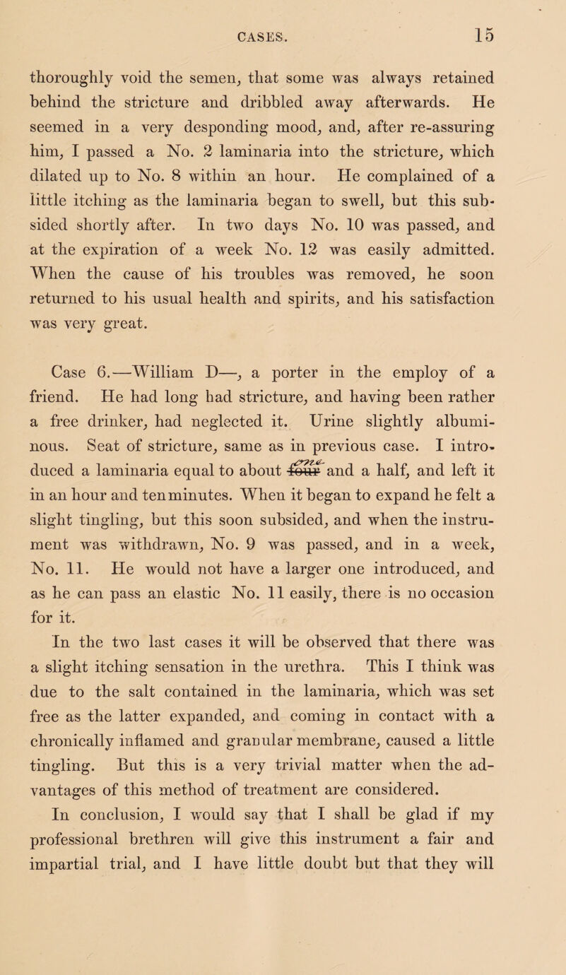 thoroughly void the semen, that some was always retained behind the strieture and dribbled away afterwards. He seemed in a very desponding mood, and, after re-assuring him, I passed a No. 2 laminaria into the stricture, which dilated up to No. 8 within an hour. He complained of a little itching as the laminaria began to swell, but this sub¬ sided shortly after. In two days No. 10 was passed, and at the expiration of a week No. 12 was easily admitted. When the cause of his troubles was removed, he soon returned to his usual health and spirits, and his satisfaction was very great. Case 6.—William D—, a porter in the employ of a friend. He had long had stricture, and having been rather a free drinker, had neglected it. Urine slightly albumi¬ nous. Seat of stricture, same as in previous case. I intro¬ duced a laminaria equal to about lour and a half, and left it in an hour and ten minutes. When it began to expand he felt a slight tingling, but this soon subsided, and when the instru¬ ment was withdrawn. No. 9 was passed, and in a week, No. 11. He would not have a larger one introduced, and as he can pass an elastic No. 11 easily, there is no occasion for it. In the two last cases it will be observed that there was a slight itching sensation in the urethra. This I think was due to the salt contained in the laminaria, which was set free as the latter expanded, and coming in contact with a chronically inflamed and granular membrane, caused a little tingling. But this is a very trivial matter when the ad¬ vantages of this method of treatment are considered. In conclusion, I would say that I shall be glad if my professional brethren will give this instrument a fair and impartial trial, and I have little doubt but that they will