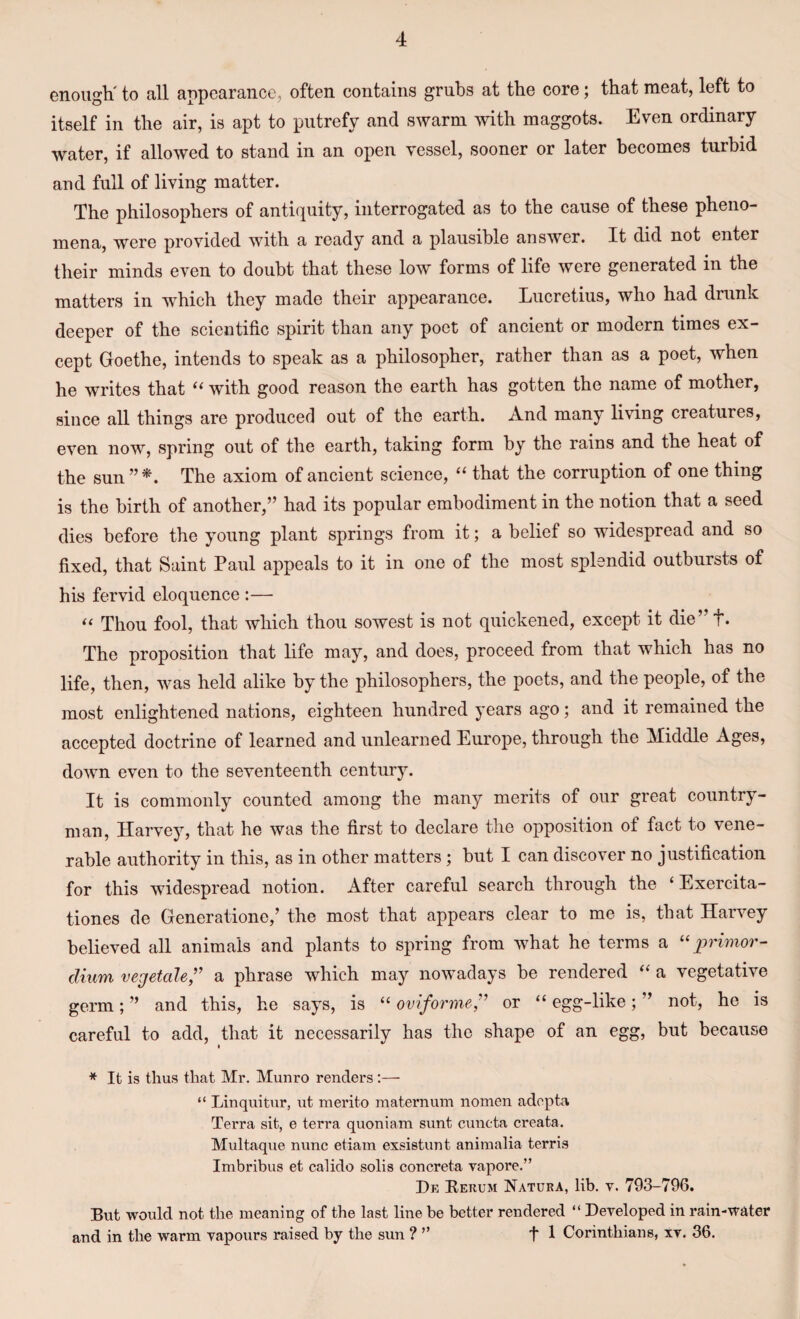 enough' to all appearance, often contains grubs at the core; that meat, left to itself in the air, is apt to putrefy and swarm with maggots. Even ordinary water, if allowed to stand in an open vessel, sooner or later becomes turbid and full of living matter. The philosophers of antiquity, interrogated as to the cause of these pheno¬ mena, were provided with a ready and a plausible answer. It did not enter their minds even to doubt that these low forms of life were generated in the matters in which they made their appearance. Lucretius, who had drunk deeper of the scientific spirit than any poet of ancient or modern times ex¬ cept Goethe, intends to speak as a philosopher, rather than as a poet, when he writes that ii with good reason the earth has gotten the name of mother, since all things are produced out of the earth. And many living creatures, even now, spring out of the earth, taking form by the rains and the heat of the sun The axiom of ancient science, “ that the corruption of one thing is the birth of another,” had its popular embodiment in the notion that a seed dies before the young plant springs from it; a belief so widespread and so fixed, that Saint Paul appeals to it in one of the most splendid outbursts of his fervid eloquence :— “ Thou fool, that which thou sowest is not quickened, except it die” f. The proposition that life may, and does, proceed from that which has no life, then, was held alike by the philosophers, the poets, and the people, of the most enlightened nations, eighteen hundred years ago; and it remained the accepted doctrine of learned and unlearned Europe, through the Middle Ages, down even to the seventeenth century. It is commonly counted among the many merits of our great country¬ man, Harvey, that he was the first to declare the opposition of fact to vene¬ rable authority in this, as in other matters ; but I can discover no justification for this widespread notion. After careful search through the ‘ Exercita- tiones de Generatione,’ the most that appears clear to me is, that Harvey believed all animals and plants to spring from what he terms a “primor- clium vegetale,” a phrase which may nowadays be rendered “ a vegetative germ; ” and this, he says, is “ oviforme,” or “ egg-like; ” not, he is careful to add, that it necessarily has the shape of an egg, but because * It is thus that Mr. Munro renders:— “ Linquitur, ut merito maternum nomen adepta Terra sit, e terra quoniam sunt cuncta creata. Multaque nunc etiam exsistunt animalia terris Imbribus et calido solis concreta vapore.” De Rerum Natura, lib. v. 793-796. But would not the meaning of the last line be better rendered “ Developed in rain-water and in the warm vapours raised by the sun ? ” t 1 Corinthians, xv. 36.