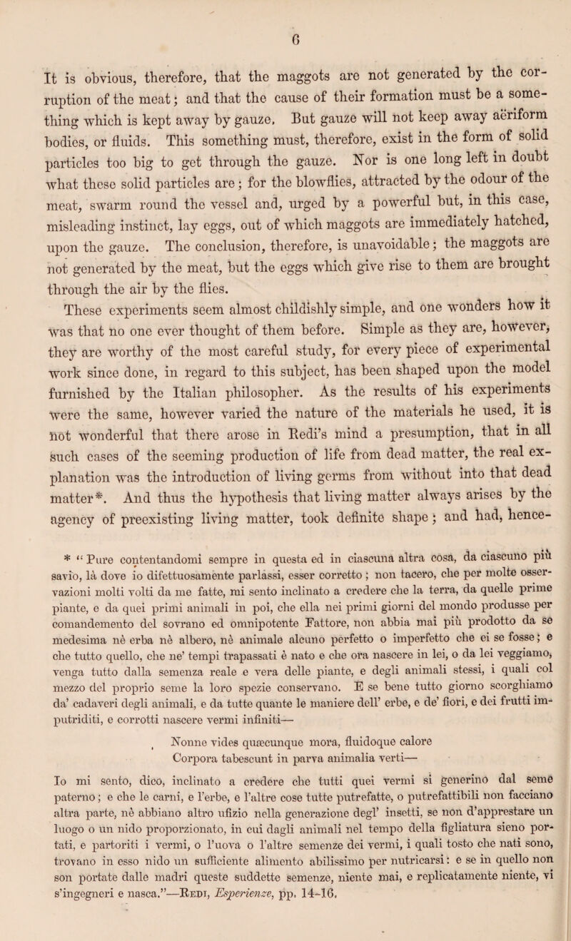 It is obvious, therefore, that the maggots are not generated by the cor¬ ruption of the meat; and that the cause of their formation must be a some¬ thing which is kept away by gauze, But gauze will not keep away aeriform bodies, or fluids. This something must, therefore, exist in the form of solid particles too big to get through the gauze. Nor is one long left in doubt what these solid particles are; for the blowflies, attracted by the odour of the meat, swarm round the vessel and, urged by a powerful but, in this case, misleading instinct, lay eggs, out of which maggots are immediately hatched, upon the gauze. The conclusion, therefore, is unavoidable; the maggots are not generated by the meat, but the eggs which give rise to them are brought through the air by the flies. These experiments seem almost childishly simple, and one wonders how it was that no one ever thought of them before. Simple as they are, however, they are worthy of the most careful study, for every piece of experimental work since done, in regard to this subject, has been shaped upon the model furnished by the Italian philosopher. As the results of his experiments Were the same, however varied the nature of the materials he used, it is not wonderful that there arose in Bedi’s mind a presumption, that in all such cases of the seeming production of life from dead matter, the real ex¬ planation was the introduction of living germs from without into that dead matter*. And thus the hypothesis that living matter always arises by the agency of preexisting living matter, took definite shape; and had, hence- . ( * i * “Pure contentandomi sempre in questa ed in ciascuna altra cosa, da ciascuno pm savio, la dove io difettuosamente parlassi, esser corretto ; non tacero, clie per molte osser- vazioni molti volti da me fatte, mi sento inclinato a credere che la terra, da quelle prime piante, e da quei primi animali in poi, che ella nei primi giorni del mondo produsse per comandemento del sovrano ed omnipotente Fattore, non abbia mai piu prodotto da se medesima ne erba ne albero, ne animale alcuno perfetto o imperfetto che ei se fosse; e che tutto quello, che ne’ tempi trapassati e nato e che ora nascere in lei, o da lei veggiamo, venga tutto dalla semenza reale e vera delle piante, e degli animali stessi, i quali col mezzo del proprio seme la loro spezie conservano. E se bene tutto giorno scorghiamo da’ cadaveri degli animali, e da tutte quante le maniere dell’ erbe, e de’ fiori, e dei frutti im- putriditi, e corrotti nascere vermi infiniti— Nonne vides qutecunque mora, fluidoque calore Corpora tabescunt in parva animalia verti— Io mi sento, dico, inclinato a credere che tutti quei vermi si generino dal seme paterno; e che le carni, e l’erbe, e l’altre cose tutte putrefatte, o putrefattibili non facciano altra parte, ne abbiano altro ufizio nella generazione degl’ insetti, se non d’apprestare un luogo o un nido proporzionato, in cui dagli animali nel tempo della figliatura sieno por- tati, e partoriti i vermi, o l’uova o l’altre semenze dei vermi, i quali tosto che nati sono, trovano in esso nido un sufficiente alimento abilissimo per nutricarsi: e se in quello non son portate dalle madri queste suddette semenze, niente mai, e replicatamente niente, vi s’ingegneri e nasca.”—Redt, Esperienze, pp. 14-16,