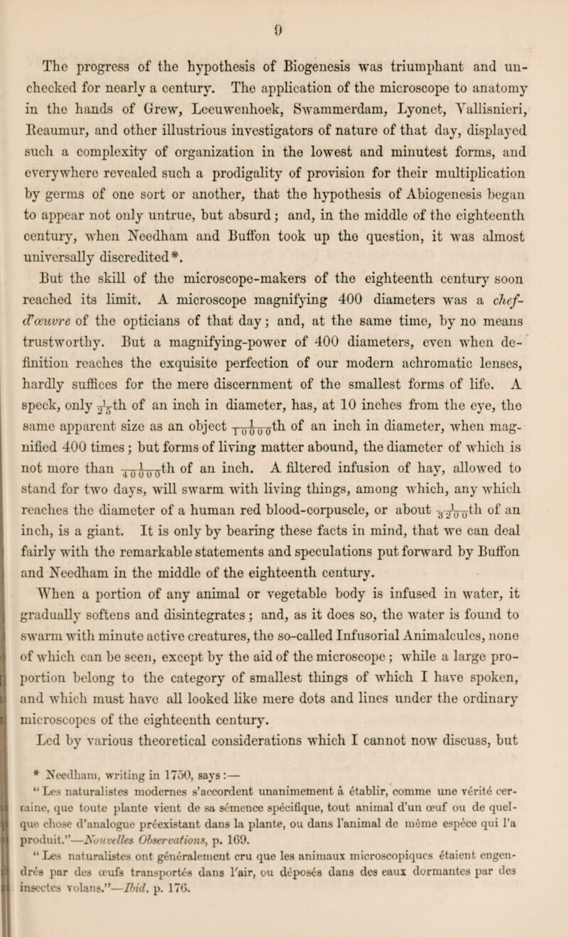 [ v i I r The progress of the hypothesis of Biogenesis was triumphant and un¬ checked for nearly a century. The application of the microscope to anatomy in the hands of Grew, Leeuwenhoek, Swammerdam, Lyonet, Yallisnieri, Reaumur, and other illustrious investigators of nature of that day, displayed such a complexity of organization in the lowest and minutest forms, and everywhere revealed such a prodigality of provision for their multiplication by germs of one sort or another, that the hypothesis of Abiogenesis began to appear not only untrue, but absurd; and, in the middle of tho eighteenth century, when Needham and Button took up tho question, it was almost universally discredited*. But the skill of the microscope-makers of the eighteenth century soon reached its limit. A microscope magnifying 400 diameters was a chef- d’oeuvre of the opticians of that day; and, at the same time, by no means trustworthy. But a magnifying-power of 400 diameters, even when de¬ finition reaches the exquisite perfection of our modern achromatic lenses, hardly suffices for the mere discernment of the smallest forms of life. A speck, only ^L-th of an inch in diameter, has, at 10 inches from the eye, the same apparent size as an object -nnnrtfth of an inch in diameter, when mag¬ nified 400 times ; but forms of living matter abound, the diameter of which is not more than an inch. A filtered infusion of hay, allowed to stand for two days, will swarm with living things, among which, any which reaches the diameter of a human red blood-corpuscle, or about -3 ^Vo^1 au inch, is a giant. It is only by bearing these facts in mind, that we can deal fairly with tho remarkable statements and speculations put forward by Buffon and Needham in the middle of the eighteenth century. When a portion of any animal or vegetable body is infused in water, it gradually softens and disintegrates; and, as it does so, the water is found to swarm with minute active creatures, the so-called Infusorial Animalcules, none of which can be seen, except by the aid of the microscope; while a large pro¬ portion belong to the category of smallest things of which I have spoken, and which must have all looked like mere dots and lines under the ordinary microscopes of the eighteenth century. Led by various theoretical considerations which I cannot now discuss, but * Needham, writing in 1750, says:— “ Los naturalistes modernes s’accordent unanimement a, 6tablir, comme une verite cer- ruine, quo toute plante vient de sa semence specifique, tout animal d’un ceuf ou do quel- que chose d’analogue pr£existant dans la plante, ou dans l’animal de memo espece qui l’a produit.”—Nouvelles Observations, p. 1G9. “ Le.s naturalistes ont g6neralement cru que les animaux microscopiqucs 6taient engen- dres par des ocufs transports dans Pair, ou deposes dans des eaux dormantes par des inscctcs volans.”—Ibid. p. 176.