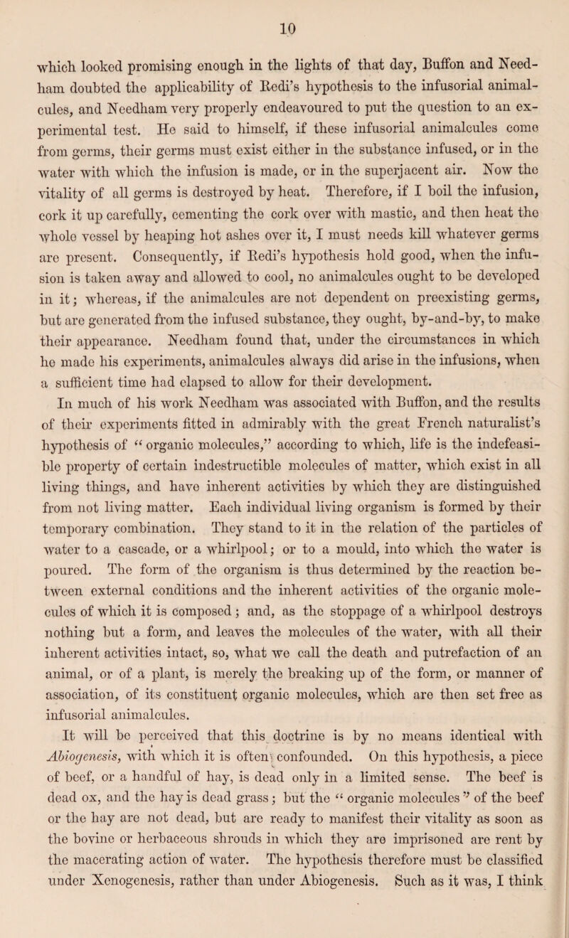 which looked promising enough in the lights of that day, Button and Need¬ ham doubted the applicability of Bedi’s hypothesis to the infusorial animal¬ cules, and Needham very properly endeavoured to put the question to an ex¬ perimental test. He said to himself, if these infusorial animalcules come from germs, their germs must exist either in the substance infused, or in the water with which the infusion is made, or in the superjacent air. Now the vitality of all germs is destroyed by heat. Therefore, if I boil the infusion, cork it up carefully, cementing the cork over with mastic, and then heat the whole vessel by heaping hot ashes over it, I must needs kill whatever germs are present. Consequently, if Bedi’s hypothesis hold good, when the infu¬ sion is taken away and allowed to cool, no animalcules ought to be developed in it; whereas, if the animalcules are not dependent on preexisting germs, hut are generated from the infused substance, they ought, by-and-by, to make their appearance. Needham found that, under the circumstances in which he made his experiments, animalcules always did arise in the infusions, when a sufficient time had elapsed to allow for their development. In much of his work Needham was associated with Buffon, and the results of their experiments fitted in admirably with the great French naturalist’s hypothesis of “ organic molecules,” according to which, life is the indefeasi¬ ble property of certain indestructible molecules of matter, which exist in all living things, and have inherent activities by which they are distinguished from not living matter. Each individual living organism is formed by their temporary combination. They stand to it in the relation of the particles of water to a cascade, or a whirlpool; or to a mould, into which the water is poured. The form of the organism is thus determined by the reaction be¬ tween external conditions and the inherent activities of the organic mole¬ cules of which it is composed; and, as the stoppage of a whirlpool destroys nothing but a form, and leaves the molecules of the water, with all their inherent activities intact, so, what we call the death and putrefaction of an animal, or of a plant, is merely the breaking up of the form, or manner of association, of its constituent organic molecules, which are then set free as infusorial animalcules. It will be perceived that this doctrine is by no means identical with Abiogenesis, with which it is often*’ confounded. On this hypothesis, a piece of beef, or a handful of hay, is dead only in a limited sense. The beef is dead ox, and the hay is dead grass; but the “ organic molecules ’; of the beef or the hay are not dead, but are ready to manifest their vitality as soon as the bovine or herbaceous shrouds in which they are imprisoned are rent by the macerating action of water. The hypothesis therefore must be classified under Xenogenesis, rather than under Abiogenesis. Such as it was, I think