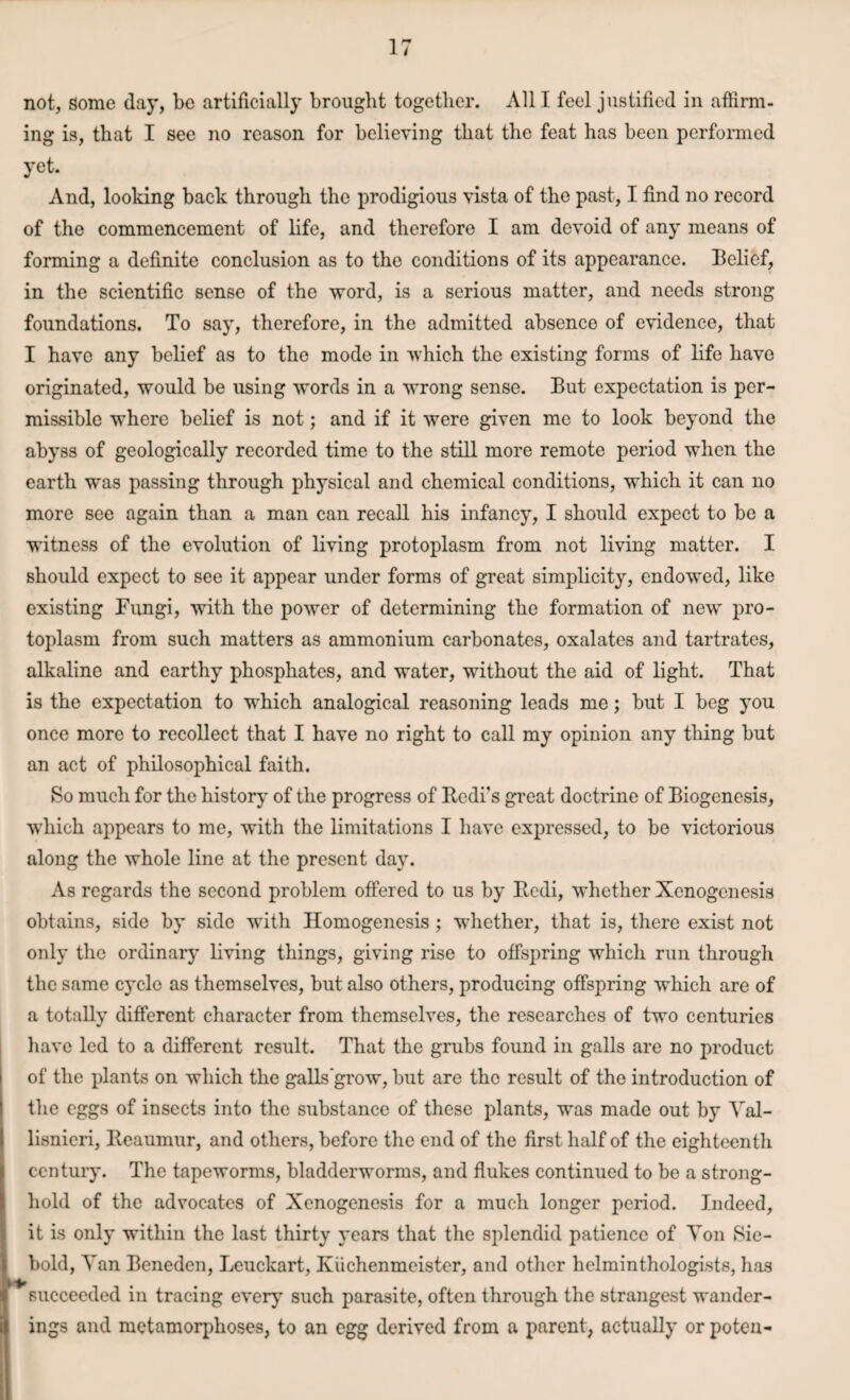 not, Some day, be artificially brought together. All I feel justified in affirm¬ ing is, that I see no reason for believing that the feat has been performed yet. And, looking back through the prodigious vista of the past, I find no record of the commencement of life, and therefore I am devoid of any means of forming a definite conclusion as to the conditions of its appearance. Belief, in the scientific sense of the word, is a serious matter, and needs strong foundations. To say, therefore, in the admitted absence of evidence, that I have any belief as to the mode in which the existing forms of life have originated, would be using words in a wrong sense. But expectation is per¬ missible where belief is not; and if it were given me to look beyond the abyss of geologically recorded time to the still more remote period when the earth was passing through physical and chemical conditions, which it can no more see again than a man can recall his infancy, I should expect to be a witness of the evolution of living protoplasm from not living matter. I should expect to see it appear under forms of great simplicity, endowed, like existing Fungi, with the power of determining the formation of new pro¬ toplasm from such matters as ammonium carbonates, oxalates and tartrates, alkaline and earthy phosphates, and water, without the aid of light. That is the expectation to which analogical reasoning leads me; but I beg you once more to recollect that I have no right to call my opinion any thing but an act of philosophical faith. So much for the history of the progress of Redi's great doctrine of Biogenesis, which appears to me, with the limitations I have expressed, to be victorious along the whole line at the present day. As regards the second problem offered to us by Redi, whether Xenogenesis obtains, side by side with Homogenesis ; whether, that is, there exist not only the ordinary living things, giving rise to offspring which run through the same cycle as themselves, but also others, producing offspring which are of a totally different character from themselves, the researches of two centuries have led to a different result. That the grubs found in galls are no product of the plants on which the galls grow, but are the result of the introduction of the eggs of insects into the substance of these plants, was made out by Val- lisnicri, Reaumur, and others, before the end of the first half of the eighteenth century. The tapeworms, bladderworms, and flukes continued to be a strong¬ hold of the advocates of Xenogenesis for a much longer period. Indeed, it is only within the last thirty years that the splendid patience of Yon Sie- bold, Van Beneden, Leuckart, Kuchenmcister, and other helminthologists, lias succeeded in tracing every such parasite, often through the strangest wander¬ ings and metamorphoses, to an egg derived from a parent, actually or poten-