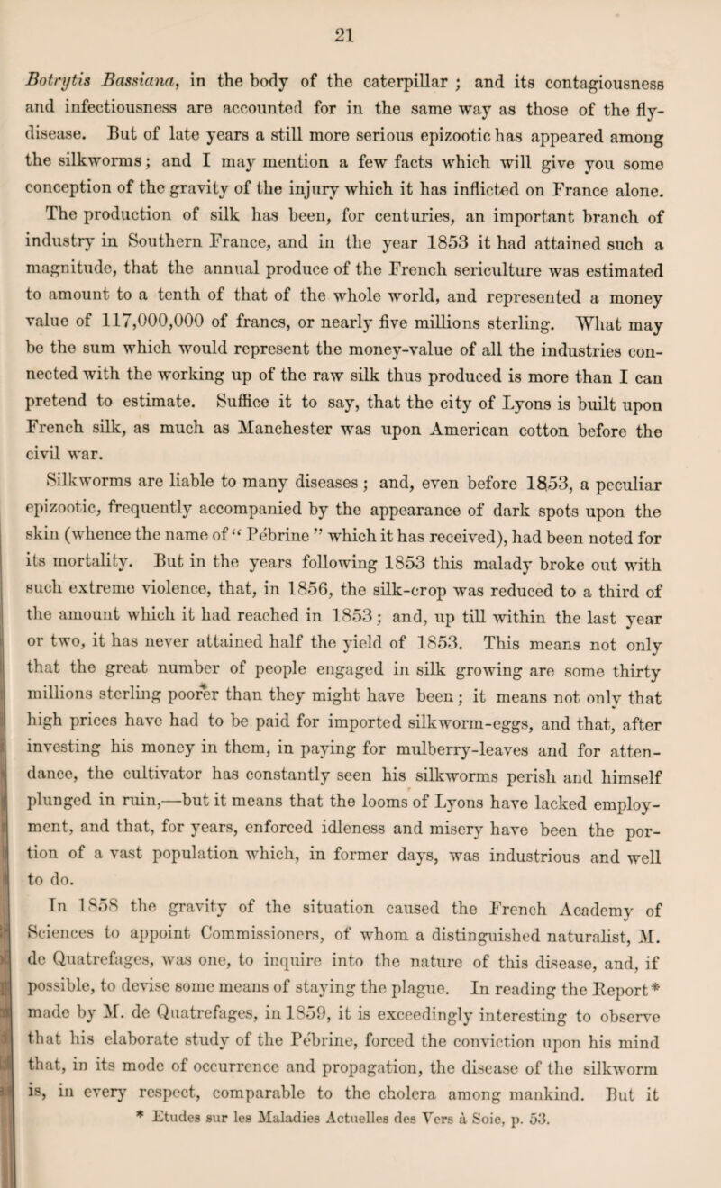 Botnjtis Bassiana, in the body of the caterpillar ; and its contagiousness and infectiousness are accounted for in the same way as those of the fly- disease. But of late years a still more serious epizootic has appeared among the silkworms; and I may mention a few facts which will give you some conception of the gravity of the injury which it has inflicted on Prance alone. The production of silk has been, for centuries, an important branch of industry in Southern Prance, and in the year 1853 it had attained such a magnitude, that the annual produce of the Prench sericulture was estimated to amount to a tenth of that of the whole world, and represented a money value of 117,000,000 of francs, or nearly five millions sterling. What may be the sum which would represent the money-value of all the industries con¬ nected with the working up of the raw silk thus produced is more than I can pretend to estimate. Suffice it to say, that the city of Lyons is built upon French silk, as much as Manchester was upon American cotton before the civil war. Silkworms are liable to many diseases; and, even before 1853, a peculiar epizootic, frequently accompanied by the appearance of dark spots upon the skin (whence the name of “ Pebrine ” which it has received), had been noted for its mortality. But in the years following 1853 this malady broke out with such extreme violence, that, in 1856, the silk-crop was reduced to a third of the amount which it had reached in 1853; and, up till within the last year or two, it has never attained half the yield of 1853. This means not only that the great number of people engaged in silk growing are some thirty millions sterling poorer than they might have been; it means not only that high prices have had to be paid for imported silkworm-eggs, and that, after investing his money in them, in paying for mulberry-leaves and for atten¬ dance, the cultivator has constantly seen his silkworms perish and himself plunged in ruin,—but it means that the looms of Lyons have lacked employ¬ ment, and that, for years, enforced idleness and misery have been the por¬ tion of a vast population which, in former days, was industrious and well to do. In 1858 the gravity of the situation caused the Prench Academy of V Sciences to appoint Commissioners, of whom a distinguished naturalist, M. de Quatrefages, was one, to inquire into the nature of this disease, and, if possible, to devise some means of staying the plague. In reading the Beport* made by M. de Quatrefages, in 1859, it is exceedingly interesting to observe that his elaborate study of the Pebrine, forced the conviction upon his mind that, in its mode of occurrence and propagation, the disease of the silkworm is, in every respect, comparable to the cholera among mankind. But it * Etudes sur les Maladies Actuelles des Vers a Soie, p. 53.