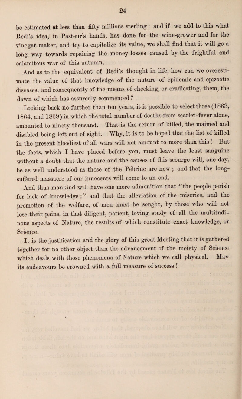 be estimated at less than fifty millions sterling; and if we add to this what ltedi’s idea, in Pasteur’s hands, has done for the wine-grower and for the vine gar-maker, and try to capitalize its value, we shall find that it will go a long way towards repairing the money losses caused by the frightful and calamitous war of this autumn. And as to the equivalent of Bedi’s thought in life, how can we overesti¬ mate the value of that knowledge of the nature of epidemic and epizootic diseases, and consequently of the means of checking, or eradicating, them, the dawn of which has assuredly commenced ? Looking back no further than ten years, it is possible to select three (1863, 1864, and 1869) in which the total number of deaths from scarlet-fever alone, amounted to ninety thousand. That is the return of killed, the maimed and disabled being left out of sight. Why, it is to be hoped that the list of killed in the present bloodiest of all wars will not amount to more than this ! But the facts, which I have placed before you, must leave the least sanguine without a doubt that the nature and the causes of this scourge will, one day, be as well understood as those of the Pebrine are now; and that the long- suffered massacre of our innocents will come to an end. And thus mankind will have one more admonition that “the people perish for lack of knowledge ; ” and that the alleviation of the miseries, and the promotion of the welfare, of men must be sought, by those who will not lose their pains, in that diligent, patient, loving study of all the multitudi¬ nous aspects of Nature, the results of which constitute exact knowledge, or Science. It is the justification and the glory of this great Meeting that it is gathered together for no other object than the advancement of the moiety of Science which deals with those phenomena of Nature which we call physical. May its endeavours be crowned with a full measure of success !