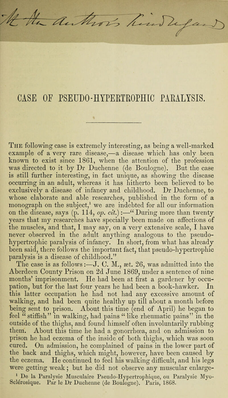 CASE OF PSEUDO-HYPERTROPHIC PARALYSIS. The following case is extremely interesting, as being a well-marked example of a very rare disease,—a disease which has only been known to exist since 1861, when the attention of the profession was directed to it by Dr Duchenne (de Boulogne). But the case is still further interesting, in fact unique, as showing the disease occurring in an adult, whereas it has hitherto been believed to be exclusively a disease of infancy and childhood. Dr Duchenne, to whose elaborate and able researches, published in the form of a monograph on the subject,1 we are indebted for all our information on the disease, says (p. 114, op. cit.):—u During more than twenty years that my researches have specially been made on affections of the muscles, and that, I may say, on a very extensive scale, I have never observed in the adult anything analogous to the pseudo- hypertrophic paralysis of infancy. In short, from what has already been said, there follows the important fact, that pseudo-hypertrophic paralysis is a disease of childhood.” The case is as follows:—J. C. M., set. 26, was admitted into the Aberdeen County Prison on 2d June 1869, under a sentence of nine months’ imprisonment. He had been at first a gardener by occu¬ pation, but for the last four years he had been a book-hawker. In this latter occupation he had not had any excessive amount of walking, and had been quite healthy up till about a month before being sent to prison. About this time (end of April) he began to feel u stiffish” in walking, had pains u like rheumatic pains” in the outside of the thighs, and found himself often involuntarily rubbing them. About this time he had a gonorrhoea, and on admission to prison he had eczema of the inside of both thighs, which was soon cured. On admission, he complained of pains in the lower part of the back and thighs, which might, however, have been caused by the eczema. lie continued to feel his walking difficult, and his legs were getting weak; but he did not observe any muscular enlarge- 1 De la Paralysie Musculaire Pseudo-Hypertrophique, on Paralysie Myo- Sclerosique. Par le Dr Duchenne (de Boulogne). Paris, 1868.