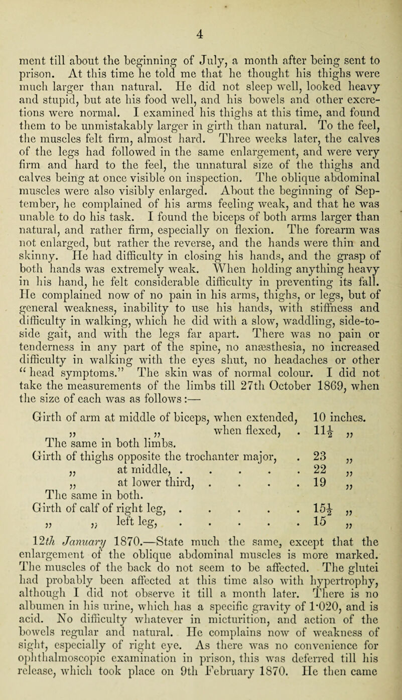 ment till about the beginning of July, a month after being sent to prison. At this time he told me that he thought his thighs were much larger than natural. He did not sleep well, looked heavy and stupid, but ate his food well, and his bowels and other excre¬ tions were normal. I examined his thighs at this time, and found them to be unmistakably larger in girth than natural. To the feel, the muscles felt firm, almost hard. Three weeks later, the calves of the legs had followed in the same enlargement, and were very firm and hard to the feel, the unnatural size of the thighs and calves being at once visible on inspection. The oblique abdominal muscles were also visibly enlarged. About the beginning of Sep¬ tember, he complained of his arms feeling weak, and that he was unable to do his task. I found the biceps of both arms larger than natural, and rather firm, especially on flexion. The forearm was not enlarged, but rather the reverse, and the hands were thin and skinny. He had difficulty in closing his hands, and the grasp of both hands was extremely weak. When holding anything heavy in his hand, he felt considerable difficulty in preventing its fall. He complained now of no pain in his arms, thighs, or legs, but of general weakness, inability to use his hands, with stiffness and difficulty in walking, which he did with a slow, waddling, side-to- side gait, and with the legs far apart. There was no pain or tenderness in any part of the spine, no anaesthesia, no increased difficulty in walking with the eyes shut, no headaches or other u head symptoms.” The skin was of normal colour. I did not take the measurements of the limbs till 27th October 1869, when the size of each was as follows :—- Girth of arm at middle of biceps, when extended, „ „ when flexed, The same in both limbs. Girth of thighs opposite the trochanter major, ,, at middle, ..... „ at lower third, .... The same in both. Girth of calf of right leg, ..... ,, left leg, ..... V2th January 1870.—State much the same, except that the enlargement of the oblique abdominal muscles is more marked. The muscles of the back do not seem to be affected. The glutei had probably been affected at this time also with hypertrophy, although I did not observe it till a month later. There is no albumen in his urine, which has a specific gravity of 1*020, and is acid. No difficulty whatever in micturition, and action of the bowels regular and natural. He complains now of weakness of sight, especially of right eye. As there was no convenience for ophthalmoscopic examination in prison, this was deferred till his release, which took place on 9th February 1870. He then came 10 inches. Hi r> 23 V 22 V 19 jj 15* V 15 ??