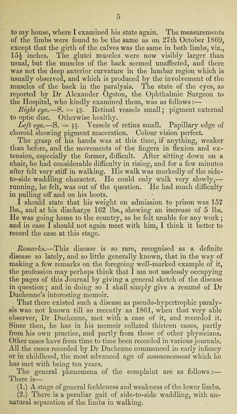 to my house, where I examined his state again. The measurements of the limbs were found to be the same as on 27th October 1869, except that the girth of the calves was the same in both limbs, viz., 15^ inches. The glutei muscles were now visibly larger than usual, but the muscles of the back seemed unaffected, and there was not the deep anterior curvature in the lumbar region which is usually observed, and which is produced by the involvement of the muscles of the back in the paralysis. The state of the eyes, as reported by Dr Alexander Ogston, the Ophthalmic Surgeon to the Hospital, who kindly examined them, was as follows:— Right eye.—S. = jg. Retinal vessels small; pigment external to optic disc. Otherwise healthy. Left eye.—S. = -j-g. Vessels of retina small. Papillary edge of choroid showing pigment maceration. Colour vision perfect. The grasp of his hands was at this time, if anything, weaker than before, and the movements of the fingers in flexion and ex¬ tension, especially the former, difficult. After sitting down on a chair, he had considerable difficulty in rising, and for a few minutes after felt very stiff in walking. His walk was markedly of the side- to-side waddling character. He could only Walk very slowly,— running, he felt, was out of the question. He had much difficulty in pulling off and on his boots. I should state that his weight on admission to prison was 157 lbs., and at his discharge 162 lbs., showing an increase of 5 lbs. He was going home to the country, as he felt unable for any work; and in case I should not again meet with him, I think it better to record the case at this stage. Remarks.—This disease is so rare, recognised as a definite disease so lately, and so little generally known, that in the way of making a few remarks on the foregoing well-marked example of it, the profession may perhaps think that I am not uselessly occupying the pages of this Journal by giving a general sketch of the disease in question ; and in doing so I shall simply give a resume of Dr Duchenne’s interesting memoir. That there existed such a disease as pseudo-hypertrophic paraly¬ sis was not known till so recently as 1861, when that very able observer, Dr Duchenne, met with a case of it, and recorded it. Since then, he has in his memoir collated thirteen cases, partly from his own practice, and partly from those of other physicians. Other cases have from time to time been recorded in various journals. All the cases recorded by Dr Duchenne commenced in early infancy or in childhood, the most advanced age of commencement which he has met with being ten years. The general phenomena of the complaint are as follows:— There is— (1.) A stage of general feebleness and weakness of the lower limbs. (2.) There is a peculiar gait of side-to-side waddling, with un¬ natural separation of the limbs in walking.