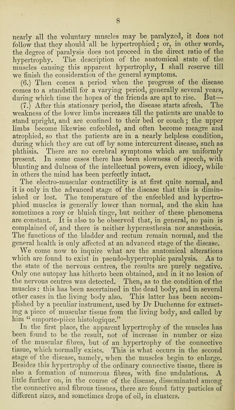 nearly all the voluntary muscles may be paralyzed, it does not follow that they should all be hypertrophied; or, in other words, the degree of paralysis does not proceed in the direct ratio of the hypertrophy. The description of the anatomical state of the muscles causing this apparent hypertrophy, I shall reserve till we finish the consideration of the general symptoms. (6.) Then comes a period when the progress of the disease comes to a standstill for a varying period, generally several years, during which time the hopes of the friends are apt to rise. But— (7.) After this stationary period, the disease starts afresh. The weakness of the lower limbs increases till the patients are unable to stand upright, and are confined to their bed or couch; the upper limbs become likewise enfeebled, and often become meagre and atrophied, so that the patients are in a nearly helpless condition, during which they are cut off by some intercurrent disease, such as phthisis. There are no cerebral symptoms which are uniformly present. In some cases there has been slowness of speech, with blunting and dulness of the intellectual powers, even idiocy, while in others the mind has been perfectly intact. The electro-muscular contractility is at first quite normal, and it is only in the advanced stage of the disease that this is dimin¬ ished or lost. The temperature of the enfeebled and hypertro¬ phied muscles is generally lower than normal, and the skin has sometimes a rosy or bluish tinge, but neither of these phenomena are constant. It is also to be observed that, in general, no pain is complained of, and there is neither hypersesthesia nor anaesthesia. The functions of the bladder and rectum remain normal, and the general health is only affected at an advanced stage of the disease. We come now to inquire what are the anatomical alterations which are found to exist in pseudo-hypertrophic paralysis. As to the state of the nervous centres, the results are purely negative. Only one autopsy has hitherto been obtained, and in it no lesion of the nervous centres was detected. Then, as to the condition of the muscles : this has been ascertained in the dead body, and in several other cases in the living body also. This latter has been accom¬ plished by a peculiar instrument, used by Dr Duchenne for extract¬ ing a piece of muscular tissue from the living body, and called by him u emporte-piece histologique.” In the first place, the apparent hypertrophy of the muscles has been found to be the result, not of increase in number or size of the muscular fibres, but of an hypertrophy of the connective tissue, which normally exists. This is what occurs in the second stage of the disease, namely, when the muscles begin to enlarge. Besides this hypertrophy of the ordinary connective tissue, there is also a formation of numerous fibres, with fine undulations. A little further on, in the course of the disease, disseminated among the connective and fibrous tissues, there are found fatty particles of different sizes, and sometimes drops of oil, in clusters.