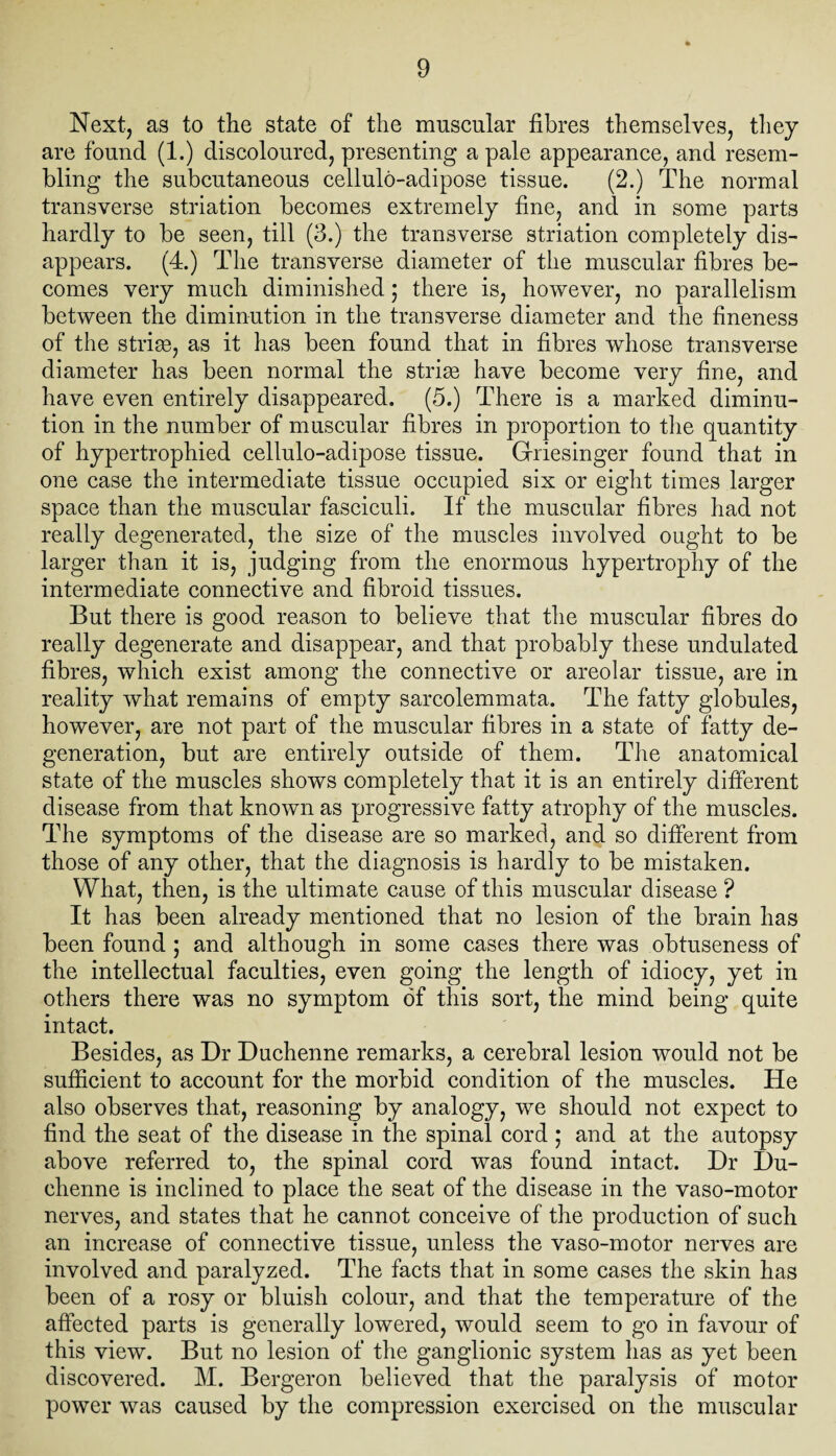 Next, as to the state of the muscular fibres themselves, they are found (1.) discoloured, presenting a pale appearance, and resem¬ bling the subcutaneous cellulo-adipose tissue. (2.) The normal transverse striation becomes extremely fine, and in some parts hardly to be seen, till (3.) the transverse striation completely dis¬ appears. (4.) The transverse diameter of the muscular fibres be¬ comes very much diminished; there is, however, no parallelism between the diminution in the transverse diameter and the fineness of the striae, as it has been found that in fibres whose transverse diameter has been normal the striae have become very fine, and have even entirely disappeared. (5.) There is a marked diminu¬ tion in the number of muscular fibres in proportion to the quantity of hypertrophied cellulo-adipose tissue. Griesinger found that in one case the intermediate tissue occupied six or eight times larger space than the muscular fasciculi. If the muscular fibres had not really degenerated, the size of the muscles involved ought to be larger than it is, judging from the enormous hypertrophy of the intermediate connective and fibroid tissues. But there is good reason to believe that the muscular fibres do really degenerate and disappear, and that probably these undulated fibres, which exist among the connective or areolar tissue, are in reality what remains of empty sarcolemmata. The fatty globules, however, are not part of the muscular fibres in a state of fatty de¬ generation, but are entirely outside of them. The anatomical state of the muscles shows completely that it is an entirely different disease from that known as progressive fatty atrophy of the muscles. The symptoms of the disease are so marked, and so different from those of any other, that the diagnosis is hardly to be mistaken. What, then, is the ultimate cause of this muscular disease ? It has been already mentioned that no lesion of the brain has been found ; and although in some cases there was obtuseness of the intellectual faculties, even going the length of idiocy, yet in others there was no symptom of this sort, the mind being quite intact. Besides, as Dr Duchenne remarks, a cerebral lesion would not be sufficient to account for the morbid condition of the muscles. He also observes that, reasoning by analogy, we should not expect to find the seat of the disease in the spinal cord ; and at the autopsy above referred to, the spinal cord was found intact. Dr I)u- ehenne is inclined to place the seat of the disease in the vaso-motor nerves, and states that he cannot conceive of the production of such an increase of connective tissue, unless the vaso-motor nerves are involved and paralyzed. The facts that in some cases the skin has been of a rosy or bluish colour, and that the temperature of the affected parts is generally lowered, would seem to go in favour of this view. But no lesion of the ganglionic system has as yet been discovered. M. Bergeron believed that the paralysis of motor power was caused by the compression exercised on the muscular