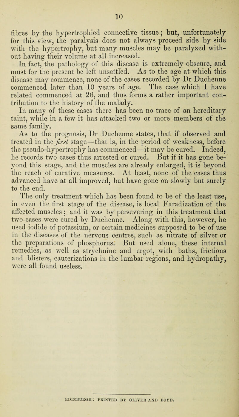 fibres by the hypertrophied connective tissue; but, unfortunately for this view, the paralysis does not always proceed side by side with the hypertrophy, but many muscles may be paralyzed with¬ out having their volume at all increased. In fact, the pathology of this disease is extremely obscure, and must for the present be left unsettled. As to the age at which this disease may commence, none of the cases recorded by Dr Duchenne commenced later than 10 years of age. The case which I have related commenced at 26, and thus forms a rather important con¬ tribution to the history of the malady. In many of these cases there has been no trace of an hereditary taint, while in a few it has attacked two or more members of the same family. As to the prognosis, Dr Duchenne states, that if observed and treated in t\\Q first stage—that is, in the period of weakness, before the pseudo-hypertrophy has commenced—it may be cured. Indeed, he records two cases thus arrested or cured. But if it has gone be¬ yond this stage, and the muscles are already enlarged, it is beyond the reach of curative measures. At least, none of the cases thus advanced have at all improved, but have gone on slowly but surely to the end. The only treatment which has been found to be of the least use, in even the first stage of the disease, is local Faradization of the affected muscles ; and it was by persevering in this treatment that two cases were cured by Duchenne. Along with this, however, he used iodide of potassium, or certain medicines supposed to be of use in the diseases of the nervous centres, such as nitrate of silver or the preparations of phosphorus. But used alone, these internal remedies, as well as strychnine and ergot, with baths, frictions and blisters, cauterizations in the lumbar regions, and hydropathy, were all found useless. EDINBURGH: PRINTED BY OLIVER AND BOYD.