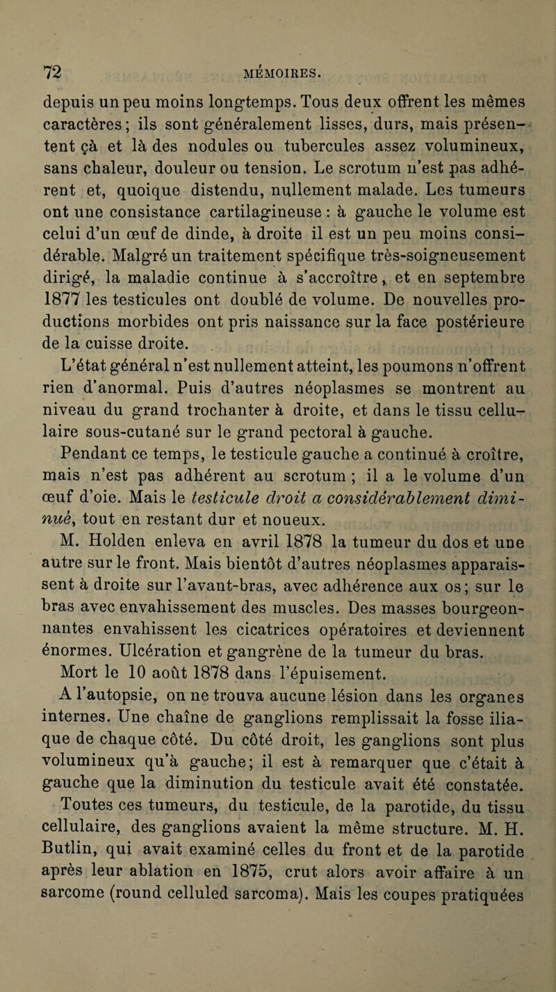 depuis un peu moins longtemps. Tous deux offrent les mêmes caractères; ils sont généralement lisses, durs, mais présen¬ tent çà et là des nodules ou tubercules assez volumineux, sans chaleur, douleur ou tension. Le scrotum n’est pas adhé¬ rent et, quoique distendu, nullement malade. Les tumeurs ont une consistance cartilagineuse : à gauche le volume est celui d’un œuf de dinde, à droite il est un peu moins consi¬ dérable. Malgré un traitement spécifique très-soigneusement dirigé, la maladie continue à s’accroître, et en septembre 1877 les testicules ont doublé de volume. De nouvelles pro¬ ductions morbides ont pris naissance sur la face postérieure de la cuisse droite. L’état général n’est nullement atteint, les poumons n’offrent rien d’anormal. Puis d’autres néoplasmes se montrent au niveau du grand trochanter à droite, et dans le tissu cellu¬ laire sous-cutané sur le grand pectoral à gauche. Pendant ce temps, le testicule gauche a continué à croître, mais n’est pas adhérent au scrotum ; il a le volume d’un œuf d’oie. Mais le testicule droit a considérablement dimi¬ nue, tout en restant dur et noueux. M. Holden enleva en avril 1878 la tumeur du dos et une autre sur le front. Mais bientôt d’autres néoplasmes apparais¬ sent à droite sur l’avant-bras, avec adhérence aux os ; sur le bras avec envahissement des muscles. Des masses bourgeon¬ nantes envahissent les cicatrices opératoires et deviennent énormes. Ulcération et gangrène de la tumeur du bras. Mort le 10 août 1878 dans l’épuisement. A l’autopsie, on ne trouva aucune lésion dans les organes internes. Une chaîne de ganglions remplissait la fosse ilia¬ que de chaque côté. Du côté droit, les ganglions sont plus volumineux qu’à gauche; il est à remarquer que c’était à gauche que la diminution du testicule avait été constatée. Toutes ces tumeurs, du testicule, de la parotide, du tissu cellulaire, des ganglions avaient la même structure. M. H. Butlin, qui avait examiné celles du front et de la parotide après leur ablation en 1875, crut alors avoir affaire à un sarcome (round celluled sarcoma). Mais les coupes pratiquées