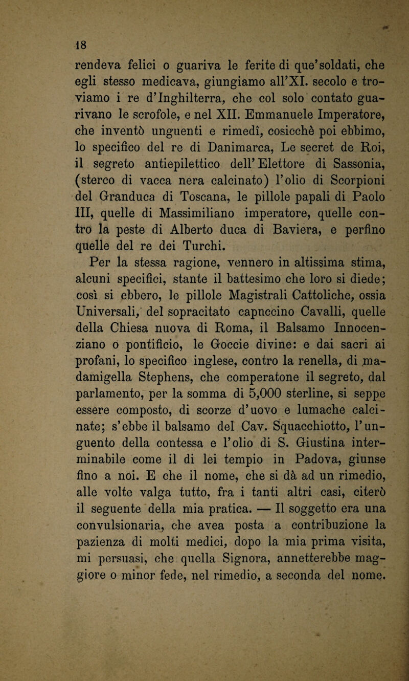 rendeva felici o guariva le ferite di que’soldati, che egli stesso medicava, giungiamo all’XI. secolo e tro¬ viamo i re d’Inghilterra, che col solo contato gua¬ rivano le scrofole, e nel XII. Emmanuele Imperatore, che inventò unguenti e rimedi, cosicché poi ebbimo, 10 specifico del re di Danimarca, Le secret de Roi, 11 segreto antiepilettico dell’Elettore di Sassonia, (sterco di vacca nera calcinato) l’olio di Scorpioni del Granduca di Toscana, le pillole papali di Paolo III, quelle di Massimiliano imperatore, quelle con¬ tro la peste di Alberto duca di Baviera, e perfino quelle del re dei Turchi. Per la stessa ragione, vennero in altissima stima, alcuni specifici, stante il battesimo che loro si diede; cosi si ebbero, le pillole Magistrali Cattoliche, ossia Universali, del sopracitato capnccino Cavalli, quelle della Chiesa nuova di Roma, il Balsamo Innocen- ziano 0 pontificio, le Goccie divine: e dai sacri ai profani, lo specifico inglese, contro la renella, di ma¬ damigella Stephens, che comperatone il segreto, dal parlamento, per la somma di 5,000 sterline, si seppe essere composto, di scorze d’uovo e lumache calci¬ nate; s’ebbe il balsamo del Cav. Squacchiotto, l’un¬ guento della contessa e l’olio di S. Giustina inter¬ minabile come il di lei tempio in Padova, giunse fino a noi. E che il nome, che si dà ad un rimedio, alle volte valga tutto, fra i tanti altri casi, citerò il seguente della mia pratica. — Il soggetto era una convulsionaria, che avea posta a contribuzione la pazienza di molti medici, dopo la mia prima visita, mi persuasi, che quella Signora, annetterebbe mag¬ giore 0 minor fede, nel rimedio, a seconda del nome.