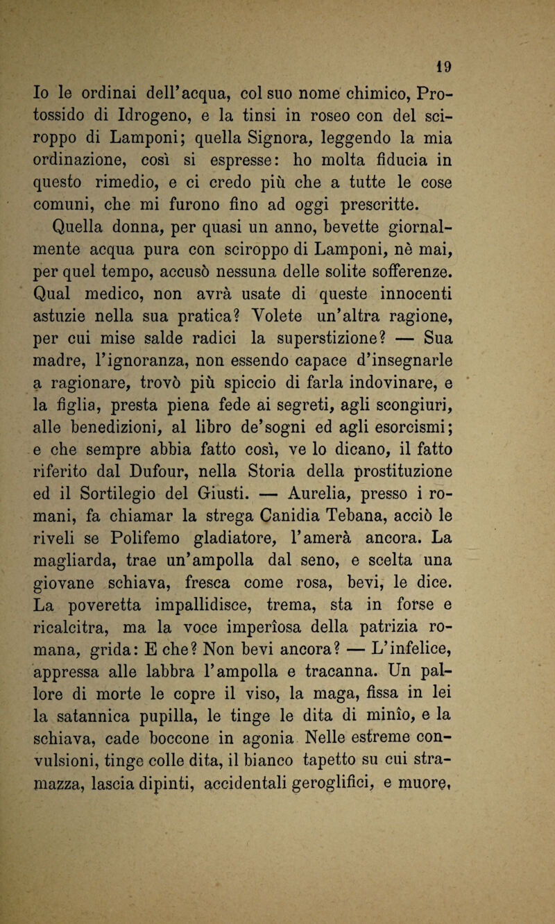 Io le ordinai dell’acqua, col suo nome chimico, Pro¬ tossido di Idrogeno, e la tinsi in roseo con del sci¬ roppo di Lamponi; quella Signora, leggendo la mia ordinazione, così si espresse: ho molta fiducia in questo rimedio, e ci credo più che a tutte le cose comuni, che mi furono fino ad oggi prescritte. Quella donna, per quasi un anno, bevette giornal¬ mente acqua pura con sciroppo di Lamponi, nè mai, per quel tempo, accusò nessuna delle solite sofferenze. Qual medico, non avrà usate di queste innocenti astuzie nella sua pratica? Volete un’altra ragione, per cui mise salde radici la superstizione? — Sua madre, l’ignoranza, non essendo capace d’insegnarle a ragionare, trovò più spiccio di farla indovinare, e * la figlia, presta piena fede ai segreti, agli scongiuri, alle benedizioni, al libro de’sogni ed agli esorcismi ; e che sempre abbia fatto così, ve lo dicano, il fatto riferito dal Dufour, nella Storia della prostituzione ed il Sortilegio del Giusti. — Aurelia, presso i ro¬ mani, fa chiamar la strega Canidia Tebana, acciò le riveli se Polifemo gladiatore, l’amerà ancora. La magliarda, trae un’ampolla dal seno, e scelta una giovane schiava, fresca come rosa, bevi,' le dice. La poveretta impallidisce, trema, sta in forse e ricalcitra, ma la voce imperiosa della patrizia ro¬ mana, grida: E che? Non bevi ancora? — L’infelice, appressa alle labbra l’ampolla e tracanna. Un pal¬ lore di morte le copre il viso, la maga, fissa in lei la satannica pupilla, le tinge le dita di minio, e la schiava, cade boccone in agonia Nelle estreme con¬ vulsioni, tinge colle dita, il bianco tapetto su cui stra¬ mazza, lascia dipinti, accidentali geroglifici, e muore,