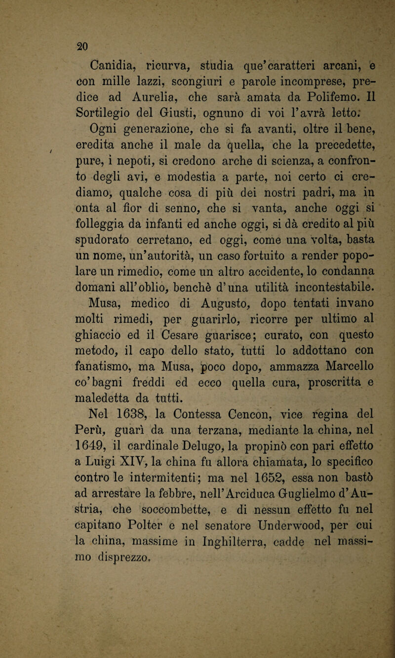 Canidia, ricurva, studia que’caratteri arcani, e con mille lazzi, scongiuri e parole incomprese, pre¬ dice ad Aurelia, che sarà amata da Polifemo. Il Sortilegio del Giusti, ognuno di voi Tavrà letto; Ogni generazione, che si fa avanti, oltre il bene, eredita anche il male da quella, che la precedette, pure, i nepoti, si credono arche di scienza, a confron¬ to degli avi, e modestia a parte, noi certo ci cre¬ diamo^ qualche cosa di più dei nostri padri, ma in onta al fior di senno, che si vanta, anche oggi si folleggia da infanti ed anche oggi, si dà credito al più spudorato cerretano, ed oggi, come una volta, basta un nome, un’autorità, un caso fortuito a render popo¬ lare un rimedio, come un altro accidente, lo condanna domani all’oblio, benché d’una utilità incontestabile. Musa, medico di Augusto, dopo tentati invano molti rimedi, per guarirlo, ricorre per ultimo al ghiaccio ed il Cesare guarisce; curato, con questo metodo, il capo dello stato, tutti lo addottano con fanatismo, ma Musa, poco dopo, ammazza Marcello co’bagni freddi ed ecco quella cura, proscritta e maledetta da tutti. Nel 1638, la Contessa Cencon, vice regina del Perù, guarì da una terzana, mediante la china, nel 1649, il cardinale Delugo, la propinò con pari effetto a Luigi XIV, la china fu allora chiamata, lo specifico controle intermitenti; ma nel 1652, essa non bastò ad arrestare la febbre, nell’Arciduca Guglielmo d’Au¬ stria, che soccombette, e di nessun efietto fu nel capitano Polter e nel senatore Underwood, per cui la china, massime in Inghilterra, cadde nel massi¬ mo disprezzo.