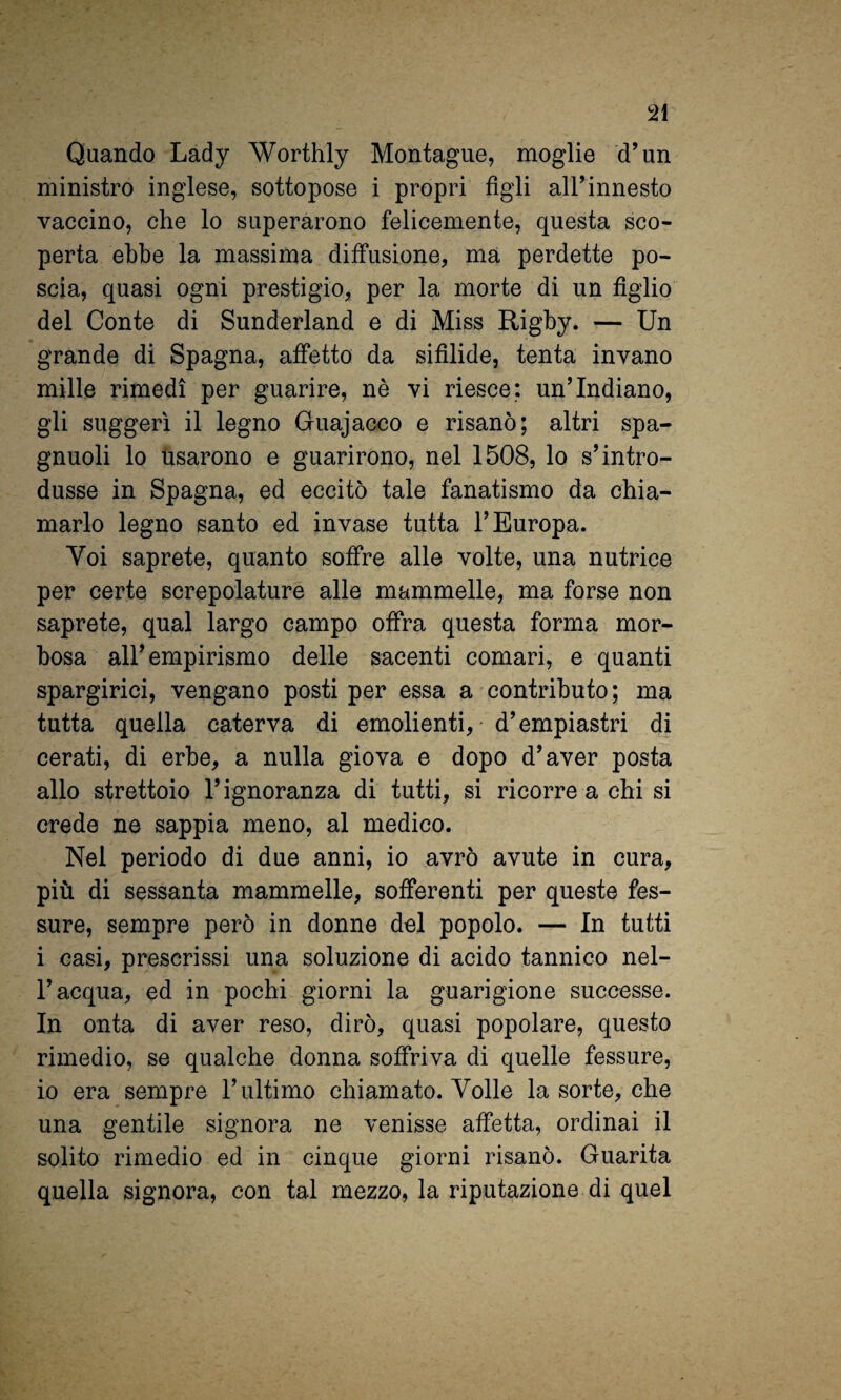 Quando Lady Worthly Montagne, moglie d’un ministro inglese, sottopose i propri figli alLinnesto vaccino, che lo superarono felicemente, questa sco¬ perta ebbe la massima diffusione, ma perdette po¬ scia, quasi ogni prestigio, per la morte di un figlio del Conte di Sunderland e di Miss Rigby. — Un grande di Spagna, affetto da sifilide, tenta invano mille rimedi per guarire, nè vi riesce; un’Indiano, gli suggerì il legno Guajacco e risanò; altri spa- gnuoli lo usarono e guarirono, nel 1508, lo s’intro¬ dusse in Spagna, ed eccitò tale fanatismo da chia¬ marlo legno santo ed invase tutta l’Europa. Voi saprete, quanto soffre alle volte, una nutrice per certe screpolature alle mammelle, ma forse non saprete, qual largo campo offra questa forma mor¬ bosa all’empirismo delle sacenti comari, e quanti spargirici, vengano posti per essa a contributo; ma tutta quella caterva di emolienti, • d’empiastri di cerati, di erbe, a nulla giova e dopo d’aver posta allo strettoio l’ignoranza di tutti, si ricorre a chi si crede ne sappia meno, al medico. Nel periodo di due anni, io avrò avute in cura, più di sessanta mammelle, sofferenti per queste fes¬ sure, sempre però in donne del popolo. — In tutti i casi, prescrissi una soluzione di acido tannico nel¬ l’acqua, ed in pochi giorni la guarigione successe. In onta di aver reso, dirò, quasi popolare, questo rimedio, se qualche donna soffriva di quelle fessure, io era sempre l’ultimo chiamato. Volle la sorte, che una gentile signora ne venisse affetta, ordinai il solito rimedio ed in cinque giorni risanò. Guarita quella signora, con tal mezzo, la riputazione di quel