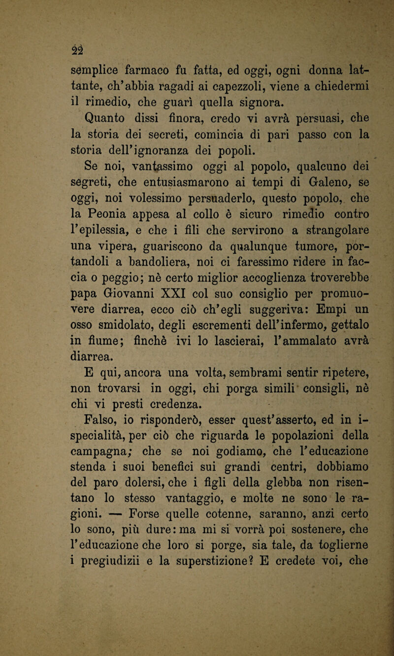 2^ semplice farmaco fu fatta, ed oggi, ogni donna lat¬ tante, ch’abbia ragadi ai capezzoli, viene a chiedermi il rimedio, che guarì quella signora. Quanto dissi finora, credo vi avrà persuasi, che la storia dei secreti, comincia di pari passo con la storia dell’ignoranza dei popoli. Se noi, vantassimo oggi al popolo, qualcuno dei segreti, che entusiasmarono ai tempi di Galeno, se oggi, noi volessimo persuaderlo, questo popolo, che la Peonia appesa al collo è sicuro rimedio contro l’epilessia, e che i fili che servirono a strangolare una vipera, guariscono da qualunque tumore, por¬ tandoli a bandoliera, noi ci faressimo ridere in fac¬ cia 0 peggio; nè certo miglior accoglienza troverebbe papa Giovanni XXI col suo consiglio per promuo¬ vere diarrea, ecco ciò ch’egli suggeriva: Empi un osso smidolato, degli escrementi dell’infermo, gettalo in fiume; finché ivi lo lascierai, l’ammalato avrà diarrea. E qui, ancora una volta, sembrami sentir ripetere, non trovarsi in oggi, chi porga simili consigli, nè chi vi presti credenza. Falso, io risponderò, esser quest’asserto, ed in i- specialità, per ciò che riguarda le popolazioni della campagna; che se noi godiamo, che l’educazione stenda i suoi benefici sui grandi centri, dobbiamo del paro dolersi, che i figli della glebba non risen¬ tano lo stesso vantaggio, e molte ne sono le ra¬ gioni. — Forse quelle cotenne, saranno, anzi certo lo sono, più dure : ma mi si vorrà poi sostenere, che l’educazione che loro si porge, sia tale, da toglierne