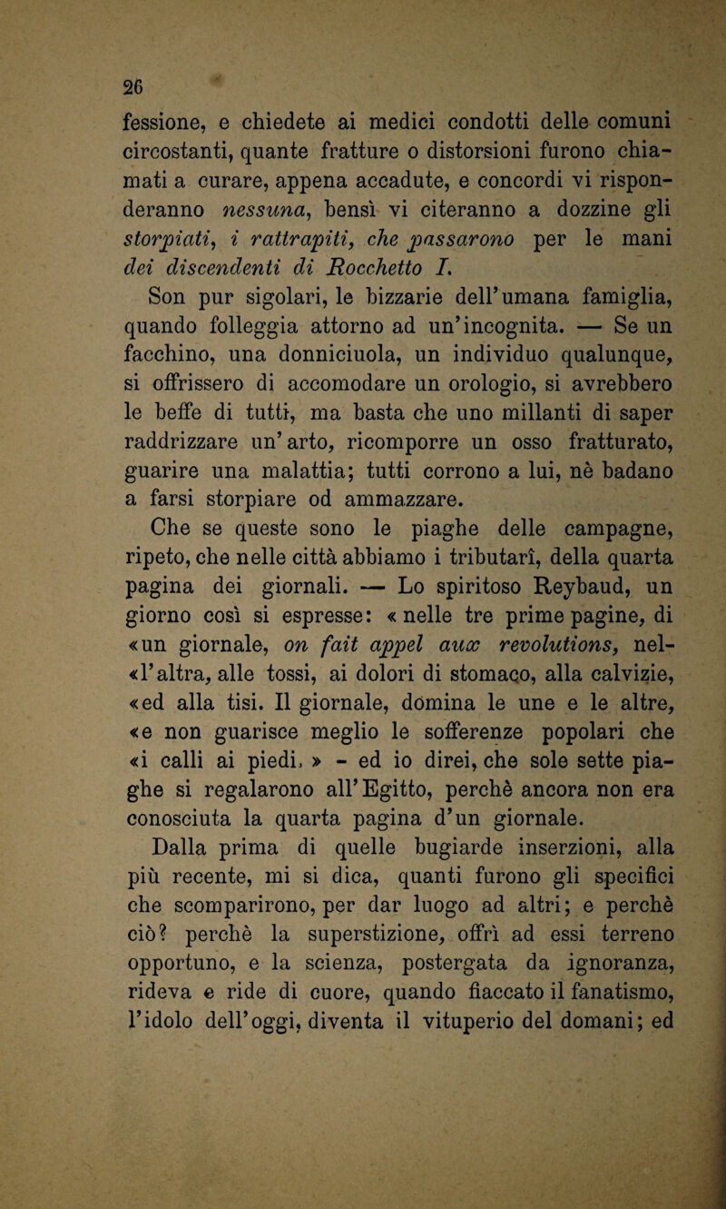 fessione, e chiedete ai medici condotti delle comuni circostanti, quante fratture o distorsioni furono chia¬ mati a curare, appena accadute, e concordi vi rispon¬ deranno nessuna^ bensì vi citeranno a dozzine gli storjpiati^ i rattrapiti, che passarono per le mani dei discendenti di Rocchetto 7. Son pur sigolari, le bizzarie dell’umana famiglia, quando folleggia attorno ad un’incognita. — Se un facchino, una donniciuola, un individuo qualunque, si offrissero di accomodare un orologio, si avrebbero le beffe di tutti, ma basta che uno millanti di saper raddrizzare un’arto, ricomporre un osso fratturato, guarire una malattia; tutti corrono a lui, nè badano a farsi storpiare od ammazzare. Che se queste sono le piaghe delle campagne, ripeto, che nelle città abbiamo i tributari, della quarta pagina dei giornali. — Lo spiritoso Reybaud, un giorno così si espresse: «nelle tre prime pagine, di «un giornale, on fait appel aux revolutions, nel- « l’altra, alle tossi, ai dolori di stomaco, alla calvizie, «ed alla tisi. Il giornale, domina le une e le altre, «e non guarisce meglio le sofferenze popolari che «i calli ai piedi. » - ed io direi, che sole sette pia¬ ghe si regalarono all’ Egitto, perchè ancora non era conosciuta la quarta pagina d’un giornale. Dalla prima di quelle bugiarde inserzioni, alla più recente, mi si dica, quanti furono gli specifici che scomparirono, per dar luogo ad altri; e perchè ciò? perchè la superstizione, offrì ad essi terreno opportuno, e la scienza, postergata da ignoranza, rideva e ride di cuore, quando fiaccato il fanatismo, l’idolo dell’oggi, diventa il vituperio del domani; ed