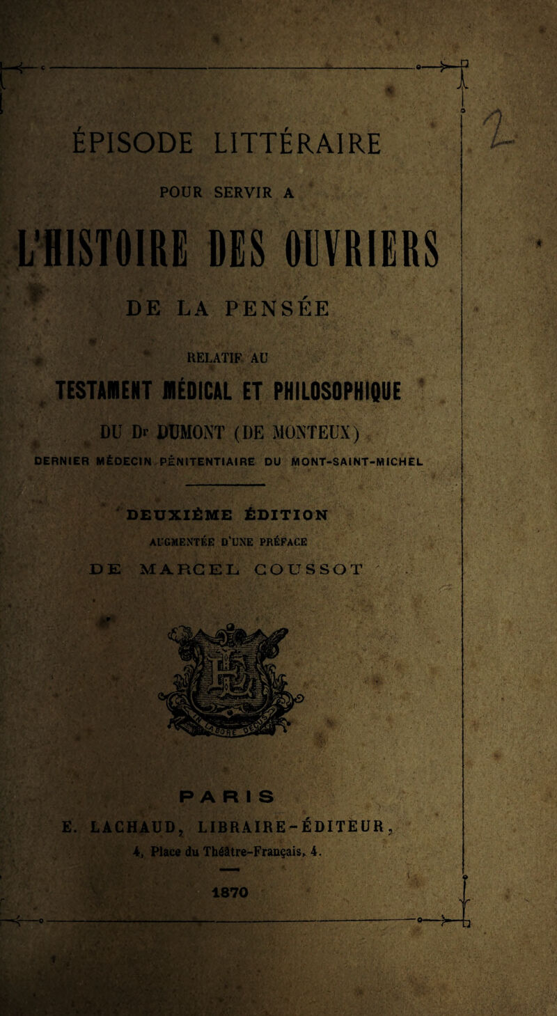 -- i ÉPISODE LITTÉRAIRE O POUR SERVIR A L’HISTOIRE DES OUVRIERS f DE LA PENSÉE \ \ ' % 'f' V ■*'J. ■ ,* ' , ' RELATIF AU TESTAMENT MÉDICAL ET PHILOSOPHIQUE DU Dr DUMONT (DE MONTEUX) DERNIER MÉDECIN PÉNITENTIAIRE DU MONT-SAINT-MICHEL DEUXIÈME ÉDITION AUGMENTÉE D’UNE PRÉFACE DE MARCEL COUSSOT *' PARIS E. LACHAUD, LIBRAIRE-ÉDITEUR, 4, Place du Théâtre-Français,. 4. 1870 ?