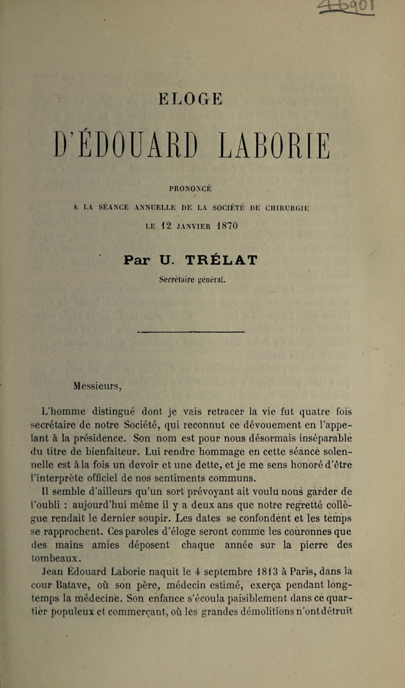 D’EDOUARD LABORIE PRONONCÉ / A LA SÉANCE ANNUELLE DE LA SOCIÉTÉ DE CHIRURGIE LE 12 JANVIER 1870 Par U. TRÉLAT Secrétaire général. Messieurs, L’homme distingué dont je vais retracer la vie fut quatre fois secrétaire de notre Société, qui reconnut ce dévouement en l’appe¬ lant à la présidence. Son nom est pour nous désormais inséparable du titre de bienfaiteur. Lui rendre hommage en cette séance solen¬ nelle est àla fois un devoir et une dette, et je me sens honoré d’être l’interprète officiel de nos sentiments communs. Il semble d’ailleurs qu’un sort prévoyant ait voulu nous garder de l’oubli : aujourd’hui même il y a deux ans que notre regretté collè¬ gue rendait le dernier soupir. Les dates se confondent et les temps se rapprochent. Ces paroles d’éloge seront comme les couronnes que des mains amies déposent chaque année sur la pierre des tombeaux. Jean Édouard Laborie naquit le 4 septembre 1813 à Paris, dans la cour Batave, où son père, médecin estimé, exerça pendant long¬ temps la médecine. Son enfance s’écoula paisiblement dans ce quar¬ tier populeux et commerçant, où les grandes démolitions n’ont détruit