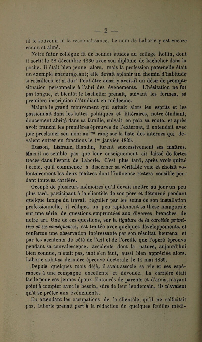 _2 _ ni le souvenir ni la reconnaissance. Le nom de Laborie y est encore connu et aimé. Notre futur collègue fit de bonnes études au collège Rollin, dont il sortit le 28 décembre 1830 avec son diplôme de bachelier dans la poche. Il était bien jeune alors, mais la profession paternelle était un exemple encourageant; elle devait aplanir un chemin d’habitude- si rocailleux et si dur! Peut-être aussi y avaitr-il un désir de prompte situation personnelle à l'abri des événements. L’hésitation ne fut pas longue, et bientôt le bachelier prenait, suivant les formes, set première inscription d’étudiant en médecine. Malgré le grand mouvement qui agitait alors les esprits et les passionnait dans les luttes politiques et littéraires, notre étudiant, doucement abrité dans sa famille, suivait en paix sa route, et après avoir franchi les premières épreuves de l’externat, il entendait avec joie proclamer son nom au 7e rang sur la liste des internes qui de¬ vaient entrer en fonctions le 1er janvier 1835. Husson, Lisfranc, Blandin, furent successivement ses maîtres; Mais il ne semble pas que leur enseignement ait laissé de fortes traces dans l’esprit de Laborie. C’est plus tard, après avoir quitté l’école, qu’il commence à discerner sa véritable voie et choisit vo¬ lontairement les deux maîtres dont l'influence restera sensible pen¬ dant toute sa carrière. Occupé de plusieurs mémoires qu’il devait mettre au jour un peu plus tard, participant à la clientèle de son père et détourné pendant quelque temps du travail régulier par les soins de son installation professionnelle, il rédigea un peu rapidement sa thèse inaugurale sur une série de questions empruntées aux diverses branches de notre art. Une de ces questions, sur la ligature de la carotide ‘primi¬ tive et ses conséquences, est traitée avec quelques développements, et renferme une observation intéressante par son résultat heureux et par les accidents du côté de l'œil et de l’oreille que l’opéré éprouva pendant sa convalescence, accidents dont la nature, aujourd'hui bien connue, n’était pas, tant s’en faut, aussi bien appréciée alors. Laborie subit sa dernière épreuve doctorale le H mai 1839. Depuis quelques mois déjà, il avait associé sa vie et ses espé¬ rances à une compagne excellente et dévouée. La carrière était facile pour ces jeunes époux. Entourés de parents et d’amis, n’ayant point à compter avec le besoin, sûrs de leur lendemain, ils n’avaient qu’à se prêter aux événements. En attendant les occupations de la clientèle, qu’il ne sollicitait pas, Laborie prenait part à la rédaction de quelques feuilles médi-