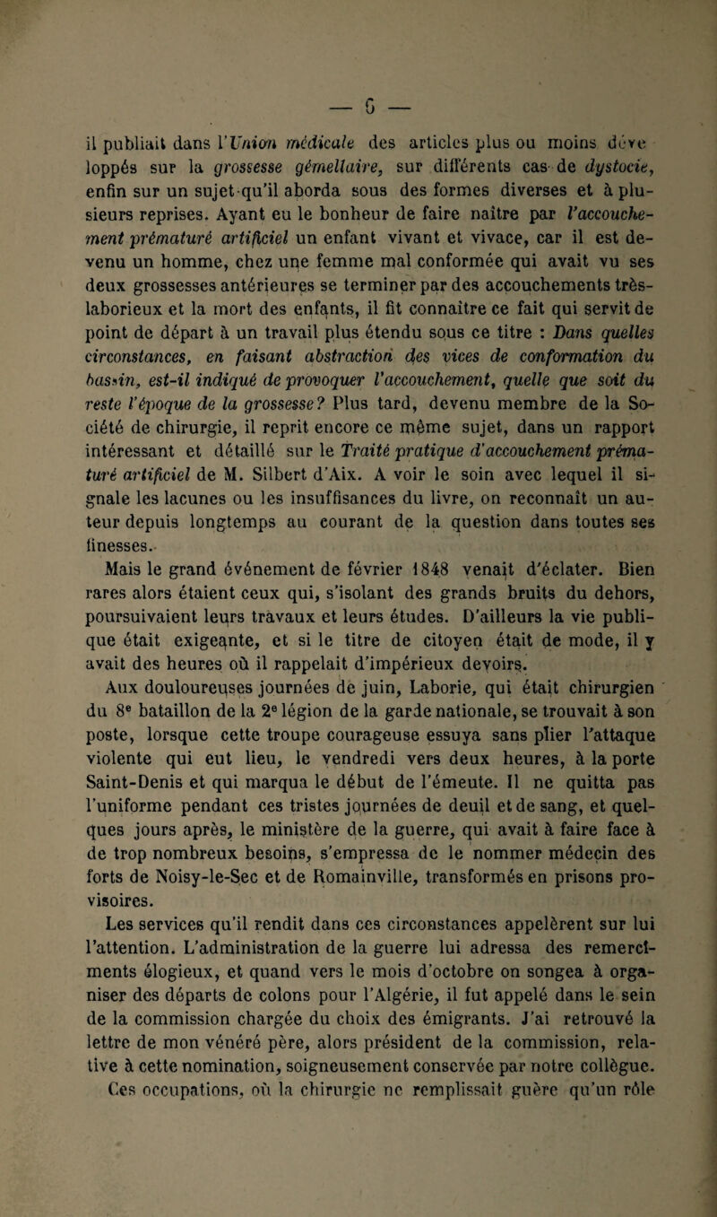 il publiait dans l’Union médicale des articles plus ou moins déve loppés sur la grossesse gémellaire, sur différents cas- de dystocie, enfin sur un sujet qu’il aborda sous des formes diverses et à plu¬ sieurs reprises. Ayant eu le bonheur de faire naître par Vaccouche¬ ment prématuré artificiel un enfant vivant et vivace, car il est de¬ venu un homme, chez une femme mal conformée qui avait vu ses deux grossesses antérieures se terminer par des accouchements très- laborieux et la mort des enfants, il fit connaître ce fait qui servit de point de départ à un travail plus étendu sous ce titre : Dans quelles circonstances, en faisant abstraction des vices de conformation du basrin, est-il indiqué de provoquer l'accouchement, quelle que soit du reste l’époque de la grossesse? Plus tard, devenu membre de la So¬ ciété de chirurgie, il reprit encore ce même sujet, dans un rapport intéressant et détaillé swv le Traité pratique d’accouchement préma¬ turé artificiel de M. Silbert d’Aix. A voir le soin avec lequel il si¬ gnale les lacunes ou les insuffisances du livre, on reconnaît un au¬ teur depuis longtemps au courant de la question dans toutes ses finesses. Mais le grand événement de février 1848 venait d'éclater. Bien rares alors étaient ceux qui, s’isolant des grands bruits du dehors, poursuivaient leurs travaux et leurs études. D'ailleurs la vie publi¬ que était exigeante, et si le titre de citoyen était de mode, il y avait des heures où il rappelait d’impérieux devoirs. Aux douloureuses journées de juin, Laborie, qui était chirurgien du 8e bataillon de la 2e légion de la garde nationale, se trouvait à son poste, lorsque cette troupe courageuse essuya sans plier l'attaque violente qui eut lieu, le vendredi vers deux heures, à la porte Saint-Denis et qui marqua le début de l'émeute. Il ne quitta pas l’uniforme pendant ces tristes journées de deuil et de sang, et quel¬ ques jours après, le ministère de la guerre, qui avait à faire face à de trop nombreux besoins, s’empressa de le nommer médecin des forts de Noisy-le-Sec et de Romainville, transformés en prisons pro¬ visoires. Les services qu’il rendit dans ces circonstances appelèrent sur lui l’attention. L’administration de la guerre lui adressa des remercî- ments élogieux, et quand vers le mois d’octobre on songea à orga¬ niser des départs de colons pour l’Algérie, il fut appelé dans le sein de la commission chargée du choix des émigrants. J’ai retrouvé la lettre de mon vénéré père, alors président de la commission, rela¬ tive à cette nomination, soigneusement conservée par notre collègue. Ces occupations, où la chirurgie ne remplissait guère qu’un rôle