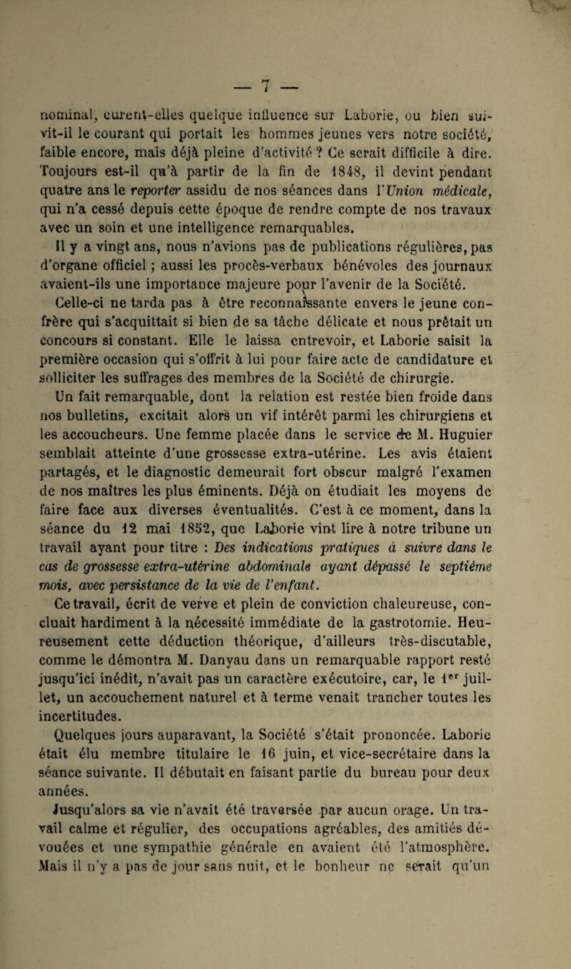nominal, curent-elles quelque influence sur Laborie, ou bien sui¬ vit-il le courant qui portait les hommes jeunes vers notre société, faible encore, mais déjà pleine d’activité? Ce serait difficile à dire. Toujours est-il qu’à partir de la fin de 1848, il devint pendant quatre ans le reporter assidu de nos séances dans l’Union médicale, qui n’a cessé depuis cette époque de rendre compte de nos travaux avec un soin et une intelligence remarquables. Il y a vingt ans, nous n’avions pas de publications régulières, pas d'organe officiel; aussi les procès-verbaux bénévoles des journaux avaient-ils une importance majeure popr l’avenir de la Société. Celle-ci ne tarda pas à être reconnaissante envers le jeune con¬ frère qui s'acquittait si bien de sa tâche délicate et nous prêtait un concours si constant. Elle le laissa entrevoir, et Laborie saisit la première occasion qui s'offrit à lui pour faire acte de candidature et solliciter les suffrages des membres de la Société de chirurgie. Un fait remarquable, dont la relation est restée bien froide dans nos bulletins, excitait alors un vif intérêt parmi les chirurgiens et les accoucheurs. Une femme placée dans le service de M. Huguier semblait atteinte d’une grossesse extra-utérine. Les avis étaient partagés, et le diagnostic demeurait fort obscur malgré l’examen de nos maîtres les plus éminents. Déjà on étudiait les moyens de faire face aux diverses éventualités. C’est à ce moment, dans la séance du 12 mai 1852, que Laborie vint lire à notre tribune un travail ayant pour titre : Des indications pratiques à suivre dans le cas de grossesse extra-utérine abdominale ayant dépassé le septième mois, avec persistance de la vie de l’enfant. Ce travail, écrit de verve et plein de conviction chaleureuse, con¬ cluait hardiment à la nécessité immédiate de la gastrotomie. Heu¬ reusement cette déduction théorique, d’ailleurs très-discutable, comme le démontra M. Danyau dans un remarquable rapport resté jusqu'ici inédit, n'avait pas un caractère exécutoire, car, le 1er juil¬ let, un accouchement naturel et à terme venait trancher toutes les incertitudes. Quelques jours auparavant, la Société s’était prononcée. Laborie était élu membre titulaire le 16 juin, et vice-secrétaire dans la séance suivante. Il débutait en faisant partie du bureau pour deux années. Jusqu’alors sa vie n’avait été traversée par aucun orage. Un tra¬ vail calme et régulier, des occupations agréables, des amitiés dé¬ vouées et une sympathie générale en avaient été l’atmosphère. Mais il n’y a pas de jour sans nuit, et le bonheur ne serait qu’un
