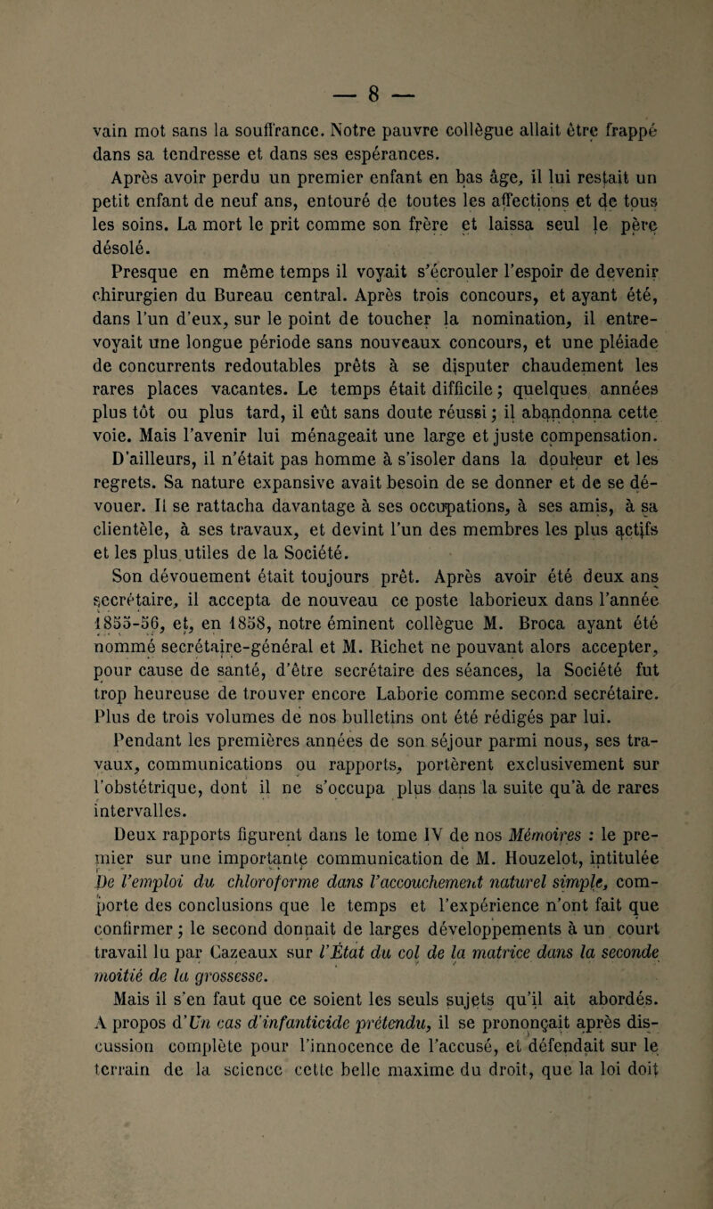 vain mot sans la souffrance. Notre pauvre collègue allait être frappé dans sa tendresse et dans ses espérances. Après avoir perdu un premier enfant en bas âge, il lui restait un petit enfant de neuf ans, entouré de toutes les affections et de tous les soins. La mort le prit comme son frère et laissa seul le père désolé. Presque en même temps il voyait s'écrouler l’espoir de devenir chirurgien du Bureau central. Après trois concours, et ayant été, dans l’un d’eux, sur le point de toucher la nomination, il entre¬ voyait une longue période sans nouveaux concours, et une pléiade de concurrents redoutables prêts à se disputer chaudement les rares places vacantes. Le temps était difficile ; quelques années plus tôt ou plus tard, il eût sans doute réussi; il abandonna cette voie. Mais l’avenir lui ménageait une large et juste compensation. D’ailleurs, il n’était pas homme à s’isoler dans la douleur et les regrets. Sa nature expansive avait besoin de se donner et de se dé¬ vouer. Il se rattacha davantage à ses occupations, à ses amis, à sa clientèle, à ses travaux, et devint l’un des membres les plus qct}fs et les plus utiles de la Société. Son dévouement était toujours prêt. Après avoir été deux ans secrétaire, il accepta de nouveau ce poste laborieux dans l’année 1855-56, et, en 1858, notre éminent collègue M. Broca ayant été nommé secrétaire-général et M. Richet ne pouvant alors accepter, pour cause de santé, d’être secrétaire des séances, la Société fut trop heureuse de trouver encore Laborie comme second secrétaire. Plus de trois volumes de nos bulletins ont été rédigés par lui. Pendant les premières années de son séjour parmi nous, ses tra¬ vaux, communications ou rapports, portèrent exclusivement sur l’obstétrique, dont il ne s’occupa plus dans la suite qu’à de rares intervalles. Deux rapports figurent dans le tome IV de nos Mémoires : le pre¬ mier sur une importante communication de M. Houzelot, intitulée De Vemploi du chloroforme dans l’accouchement naturel simple, com¬ porte des conclusions que le temps et l’expérience n’ont fait que confirmer ; le second dormait de larges développements à un court travail lu par Cazeaux sur l’État du col de la matrice dans la seconde moitié de la grossesse. Mais il s’en faut que ce soient les seuls sujets qu’il ait abordés. A propos d'Un cas d'infanticide prétendu, il se prononçait après dis¬ cussion complète pour l’innocence de l’accusé, et défendait sur le terrain de la science cette belle maxime du droit, que la loi doit