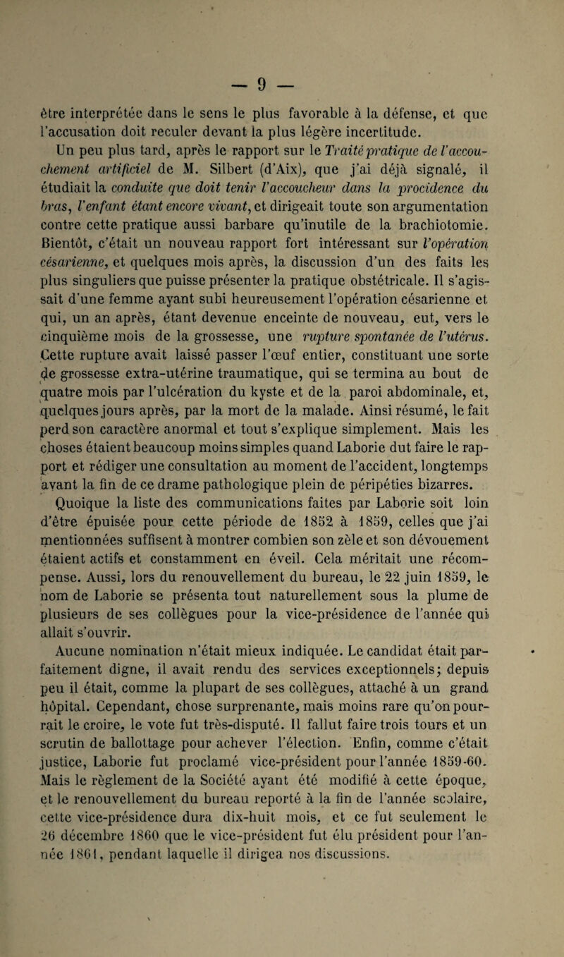 être interprétée dans le sens le plus favorable à la défense, et que l’accusation doit reculer devant la plus légère incertitude. Un peu plus tard, après le rapport sur le Traité pratique de l'accou¬ chement artificiel de M. Silbert (d’Aix), que j'ai déjà signalé, il étudiait la conduite que doit tenir Vaccoucheur dans la procidence du bras, l'enfant étant encore vivant, et dirigeait toute son argumentation contre cette pratique aussi barbare qu’inutile de la brachiotomie. Bientôt, c’était un nouveau rapport fort intéressant sur Vopération césarienne, et quelques mois après, la discussion d’un des faits les plus singuliers que puisse présenter la pratique obstétricale. Il s’agis¬ sait d’une femme ayant subi heureusement l’opération césarienne et qui, un an après, étant devenue enceinte de nouveau, eut, vers le cinquième mois de la grossesse, une rupture spontanée de l’utérus. Cette rupture avait laissé passer l’œuf entier, constituant une sorte de grossesse extra-utérine traumatique, qui se termina au bout de quatre mois par l’ulcération du kyste et de la paroi abdominale, et, quelques jours après, par la mort de la malade. Ainsi résumé, le fait perd son caractère anormal et tout s’explique simplement. Mais les choses étaient beaucoup moins simples quand Laborie dut faire le rap¬ port et rédiger une consultation au moment de l’accident, longtemps avant la fin de ce drame pathologique plein de péripéties bizarres. Quoique la liste des communications faites par Laborie soit loin d’être épuisée pour cette période de 1852 à 1859, celles que j’ai mentionnées suffisent à montrer combien son zèle et son dévouement étaient actifs et constamment en éveil. Cela méritait une récom¬ pense. Aussi, lors du renouvellement du bureau, le 22 juin 1859, le nom de Laborie se présenta tout naturellement sous la plume de plusieurs de ses collègues pour la vice-présidence de l’année qui allait s’ouvrir. Aucune nomination n’était mieux indiquée. Le candidat était par¬ faitement digne, il avait rendu des services exceptionnels; depuis peu il était, comme la plupart de ses collègues, attaché à un grand hôpital. Cependant, chose surprenante, mais moins rare qu’on pour¬ rait le croire, le vote fut très-disputé. Il fallut faire trois tours et un scrutin de ballottage pour achever l’élection. Enfin, comme c’était justice, Laborie fut proclamé vice-président pour l’année 1859-60. Mais le règlement de la Société ayant été modifié à cette époque, et le renouvellement du bureau reporté à la fin de l’année scolaire, cette vice-présidence dura dix-huit mois, et ce fut seulement le 26 décembre 1860 que le vice-président fut élu président pour l’an¬ née 1861, pendant laquelle il dirigea nos discussions.