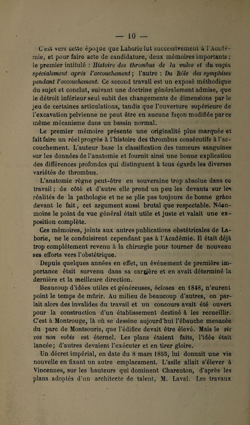 C’est vers cette époque que Laborielut successivement à l'Acadé¬ mie, et pour faire acte de candidature, deux mémoires importants ; le premier intitulé : Histoire des thrombus de la vulve et du vagin spécialement après Vaccouchement ; l'autre : Du Rôle des symphises pendant Vaccouchement. Ce second travail est un exposé méthodique du sujet et conclut, suivant une doctrine généralement admise, que le détroit inférieur seul subit des changements de dimensions par le jeu de certaines articulations, tandis que l’ouverture supérieure de l’excavation pelvienne ne peut être en aucune façon modifiée parce même mécanisme dans un bassin normal. Le premier mémoire présente une originalité plus marquée et fait faire un réel progrès à l'histoire des thrombus consécutifs à l’ac¬ couchement. L’auteur base la classification des tumeurs sanguines sur les données de l’anatomie et fournit ainsi une bonne explication des différences profondes qui distinguent à tous égards les diverses variétés de thrombus. L’anatomie règne peut-être en souveraine trop absolue dans ce travail ; de côté et d’autre elle prend un peu les devants sur les réalités de la pathologie et ne se plie pas toujours de bonne grâce devant le fait, cet argument aussi brutal que respectable. Néan¬ moins le point de vue général était utile et juste et valait une ex¬ position complète. Ces mémoires, joints aux autres publications obstétricales de La- borie, ne le conduisirent cependant pas à l’Académie. Il était déjà trop complètement revenu à la chirurgie pour tourner de nouveau ses efforts vers l'obstétrique. Depuis quelques années en effet, un événement de première im¬ portance était survenu dans sa carrière et en avait déterminé la dernière et la meilleure direction. Beaucoup d’idées utiles et généreuses, écloses en 1848, n’eurent point le temps de mûrir. Au milieu de beaucoup d’autres, on par¬ lait alors des invalides du travail et un concours avait été ouvert pour la construction d’un établissement destiné à les recueillir. C’est à Montrouge, là où se dessine aujourd’hui l'ébauche menacée du parc de Montsouris, que l’édifice devait être élevé. Mais le sic pos non vobis est éternel. Les plans étaient faits, l’idée était lancée; d’autres devaient l’exécuter et en tirer gloire. Un décret impérial, en date du 8 mars 1855, lui donnait une vie nouvelle en fixant un autre emplacement. L'asile allait s’élever à Vincennes, sur les hauteurs qui dominent Charenton, d'après les plans adoptés d’un architecte de talent, M. Laval. Les travaux