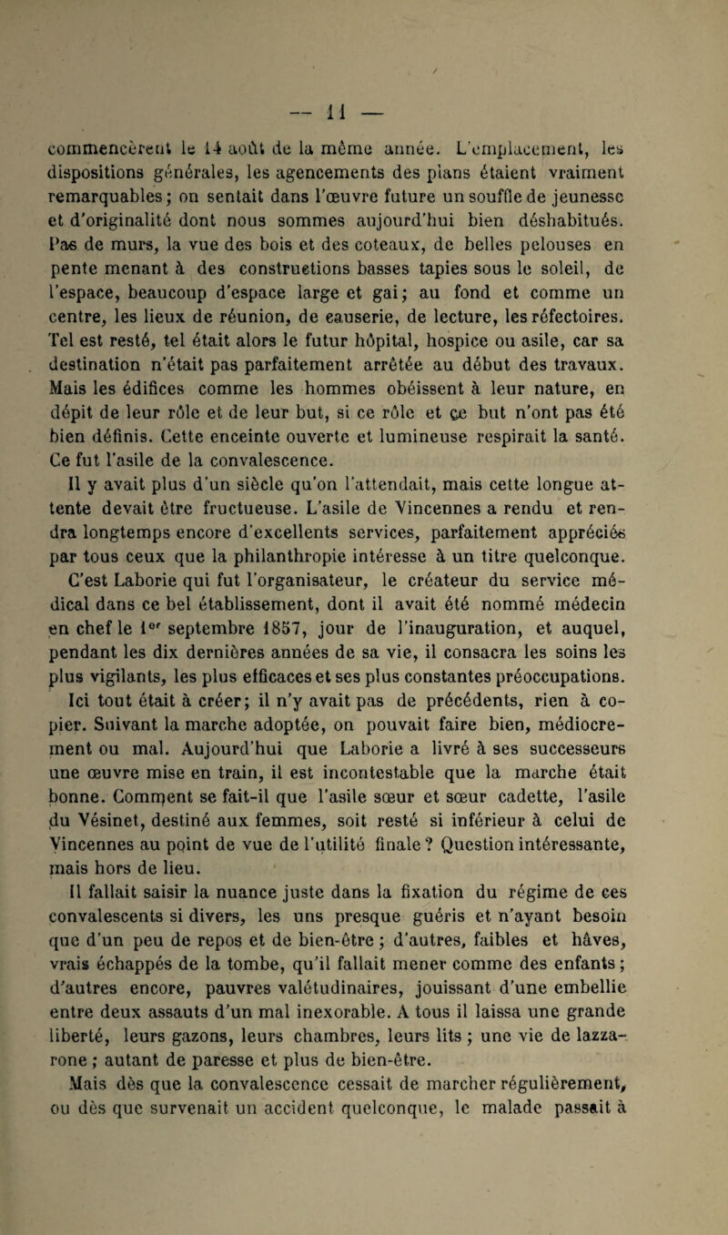 / — 11 — commencèrent le 14 août de la môme année. L’emplacement, les dispositions générales, les agencements des plans étaient vraiment remarquables; on sentait dans l’œuvre future un souffle de jeunesse et d'originalité dont nous sommes aujourd’hui bien déshabitués. Las de murs, la vue des bois et des coteaux, de belles pelouses en pente menant à des constructions basses tapies sous le soleil, de l’espace, beaucoup d'espace large et gai; au fond et comme un centre, les lieux de réunion, de causerie, de lecture, les réfectoires. Tel est resté, tel était alors le futur hôpital, hospice ou asile, car sa destination n’était pas parfaitement arrêtée au début des travaux. Mais les édifices comme les hommes obéissent à leur nature, en dépit de leur rôle et de leur but, si ce rôle et ce but n’ont pas été bien définis. Celte enceinte ouverte et lumineuse respirait la santé. Ce fut l’asile de la convalescence. Il y avait plus d’un siècle qu’on l’attendait, mais cette longue at¬ tente devait être fructueuse. L’asile de Yincennes a rendu et ren¬ dra longtemps encore d’excellents services, parfaitement appréciés par tous ceux que la philanthropie intéresse à un titre quelconque. C'est Laborie qui fut l’organisateur, le créateur du service mé¬ dical dans ce bel établissement, dont il avait été nommé médecin en chef le i0f septembre 1857, jour de l’inauguration, et auquel, pendant les dix dernières années de sa vie, il consacra les soins les plus vigilants, les plus efficaces et ses plus constantes préoccupations. Ici tout était à créer; il n’y avait pas de précédents, rien à co¬ pier. Suivant la marche adoptée, on pouvait faire bien, médiocre¬ ment ou mal. Aujourd’hui que Laborie a livré à ses successeurs une œuvre mise en train, il est incontestable que la marche était bonne. Comment se fait-il que l’asile sœur et sœur cadette, l'asile du Vésinet, destiné aux femmes, soit resté si inférieur à celui de Vincennes au point de vue de l’utilité finale? Question intéressante, mais hors de lieu. Il fallait saisir la nuance juste dans la fixation du régime de ces convalescents si divers, les uns presque guéris et n’ayant besoin que d’un peu de repos et de bien-être ; d’autres, faibles et hâves, vrais échappés de la tombe, qu’il fallait mener comme des enfants ; d'autres encore, pauvres valétudinaires, jouissant d'une embellie entre deux assauts d’un mal inexorable. A tous il laissa une grande liberté, leurs gazons, leurs chambres, leurs lits ; une vie de lazza- rone ; autant de paresse et plus de bien-être. Mais dès que la convalescence cessait de marcher régulièrement, ou dès que survenait un accident quelconque, le malade passait à