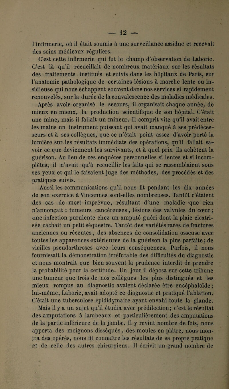 l’infirmerie, où il était soumis à une surveillance assidue et recevait des soins médicaux réguliers. C’est cette infirmerie qui fut le champ d'observation de Laboric. C’est là qu’il recueillait de nombreux matériaux sur les résultats des traitements institués et suivis dans les hôpitaux de Paris, sur l’anatomie pathologique de certaines lésions à marche lente ou in¬ sidieuse qui nous échappent souvent dans nos services si rapidement renouvelés, sur la durée de la convalescence des maladies médicales. Après avoir organisé le secours, il organisait chaque année, de mieux en mieux, la production scientifique de son hôpital. C’était une mine, mais il fallait un mineur. Il comprit vite qu’il avait entre les mains un instrument puissant qui avait manqué à ses prédéces¬ seurs et à ses collègues, que ce n’était point assez d’avoir porté la lumière sur les résultats immédiats des opérations, qu’il fallait sa¬ voir ce que deviennent les survivants, et à quel prix ils achètent la guérison. Au lieu de ces enquêtes personnelles si lentes et si incom¬ plètes, il n’avait qu’à recueillir les faits qui se rassemblaient sous ses yeux et qui le faisaient juge des méthodes, des procédés et des pratiques suivis. Aussi les communications qu’il nous fit pendant les dix années de son exercice à Yincennes sont-elles nombreuses. Tantôt c’étaient des cas de mort imprévue, résultant d’une maladie que rien n’annonçait : tumeurs cancéreuses, lésions des valvules du cœur ; une infection purulente chez un amputé guéri dont la plaie cicatri¬ sée cachait un petit séquestre. Tantôt des variétés rares de fractures anciennes ou récentes, des absences de consolidation osseuse avec toutes les apparences extérieures de la guérison la plus parfaite; de vieilles pseudarthroses avec leurs conséquences. Parfois, il nous fournissait la démonstration irréfutable des difficultés du diagnostic et nous montrait que bien souvent la prudence interdit de prendre la probabilité pour la certitude. Un jour il déposa sur cette tribune une tumeur que trois de nos collègues les plus distingués et les mieux rompus au diagnostic avaient déclarée être encéphaloïde ; lui-même, Laborie, avait adopté ce diagnostic et pratiqué l’ablation. C’était une tuberculose épididymairc ayant envahi toute la glande. Mais il y a un sujet qu’il étudia avec prédilection; c’est le résultat des amputations à lambeaux et particulièrement des amputations de la partie inférieure de la jambe. Il y revint nombre de fois, nous apporta des moignons disséqués, des moules en plâtre, nous mon¬ tra des opérés, nous fit connaître les résultats de sa propre pratique .et de celle des autres chirurgiens. Il écrivit un grand nombre de